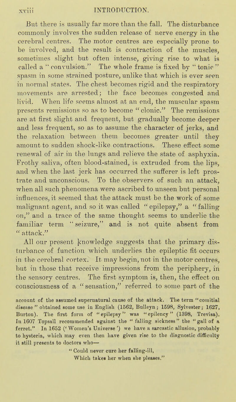 XVllI But there is usually far more than the fall. The disturbance commonly involves the sudden release of nerve energy in the cerebral centres. The motor centres are especially prone to be involved, and the result is contraction of the muscles, sometimes slight but often intense, gi\nng rise to what is called a *' convulsion. The whole frame is fixed by  tonic  spasm in some strained posture, unlike that Avhich is ever seen in normal states. The chest becomes rigid and the respiratory movements are arrested; the face becomes congested and livid. When life seems almost at an end, the muscular spasm presents remissions so as to become  clonic. The remissions are at first slight and frequent, but gradually become deeper and less frequent, so as to assume the character of jerks, and the relaxation between them becomes greater until they amount to sudden shock-like contractions. These effect some renewal of air in the lungs and relieve the state of asphyxia. Frothy saliva, often blood-stained, is extruded from the lips, and when the last jerk has occurred the sufferer is left pros- trate and unconscious. To the observers of such an attack, when all such phenomena were ascribed to unseen but personal influences, it seemed that the attack must be the work of some malignant agent, and so it was called  epilepsy, a  falling on, and a trace of the same thought seems to underlie the familiar term  seizure, and is not quite absent from  n,ttack. All our present knowledge suggests that the primary dis- turbance of function Avhich underlies the epileptic fit occurs in the cerebral cortex. It may begin, not in the motor centres, but in those that receive impressions from the periphery, in the sensory centres. The first symptom is, then, the effect on consciousness of a  sensation, referred to some part of the account of the assumed supernatural cause of the attack. The term comitial (lisense  obtained some use in English (1562, BuUeyn ; 1598, Sylvester; 1627, Burton). Tlie first form of epilepsy was epilency (1398, Trevisa). In 1607 Topsail recommended against the  falling sickness the gall of a ferret. In 1652 (' Women's Universe ') we have a sarcastic allusion, probably to hysteria, which may even then have given rise to the diagnostic difficulty it still presents to doctors who—  Could never cure her falling-ill, Which takes her when she pleases.