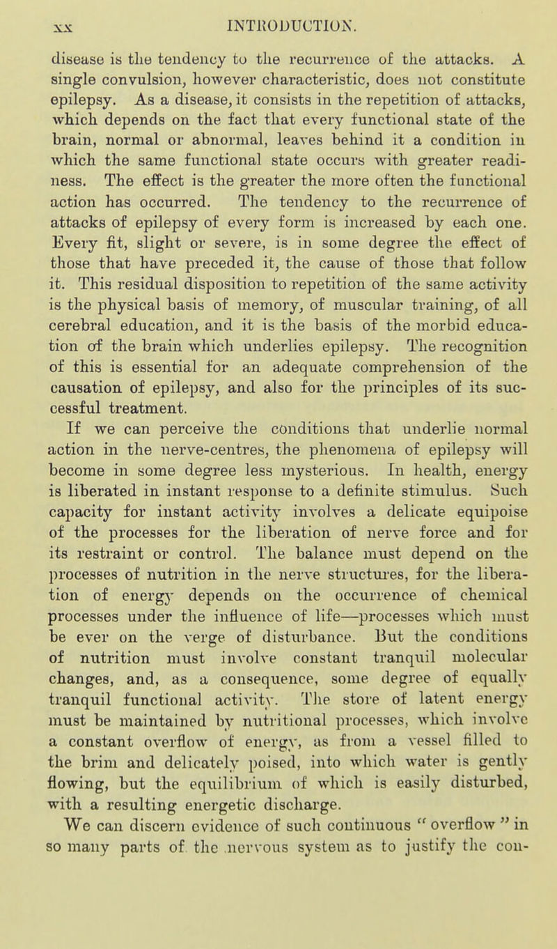 disease is tlie tendency to the recurrence of the attacks. A single convulsion, however characteristic, does not constitute epilepsy. As a disease, it consists in the repetition of attacks, which depends on the fact that every functional state of the brain, normal or abnormal, leaves behind it a condition iu which the same functional state occurs with greater readi- ness. The effect is the greater the more often the functional action has occurred. The tendency to the recurrence of attacks of epilepsy of every form is increased by each one. Every fit, slight or severe, is in some degree the effect of those that have preceded it, the cause of those that follow it. This residual disposition to repetition of the same activity is the physical basis of memory, of muscular training, of all cerebral education, and it is the basis of the morbid educa- tion Off the brain which underlies epilepsy. The recognition of this is essential for an adequate comprehension of the causation of epilepsy, and also for the principles of its suc- cessful treatment. If we can perceive the conditions that underlie normal action in the nerve-centres, the phenomena of epilepsy will become in some degree less mysterious. In health, energy is liberated in instant response to a definite stimulus. Such capacity for instant activity involves a delicate equipoise of the processes for the liberation of nerve force and for its restraint or control. The balance must depend on the processes of nutrition in the nerve structiu-es, for the libera- tion of energy depends on the occurrence of chemical processes under the influence of life—processes which must be ever on the verge of disturbance. But the conditions of nutrition must involve constant tranquil molecular changes, and, as a consequence, some degree of equally tranquil functional activity. Tlie store of latent energy must be maintained by nutritional processes, which involve a constant overflow of energy, as from a vessel filled to the brim and delicately poised, into which water is gently flowing, but the eqxiilibrium of which is easily distxirbed, with a resulting energetic discharge. We can discern evidence of such continuous  overflow  in so many parts of. the .nervous system as to justify the con-