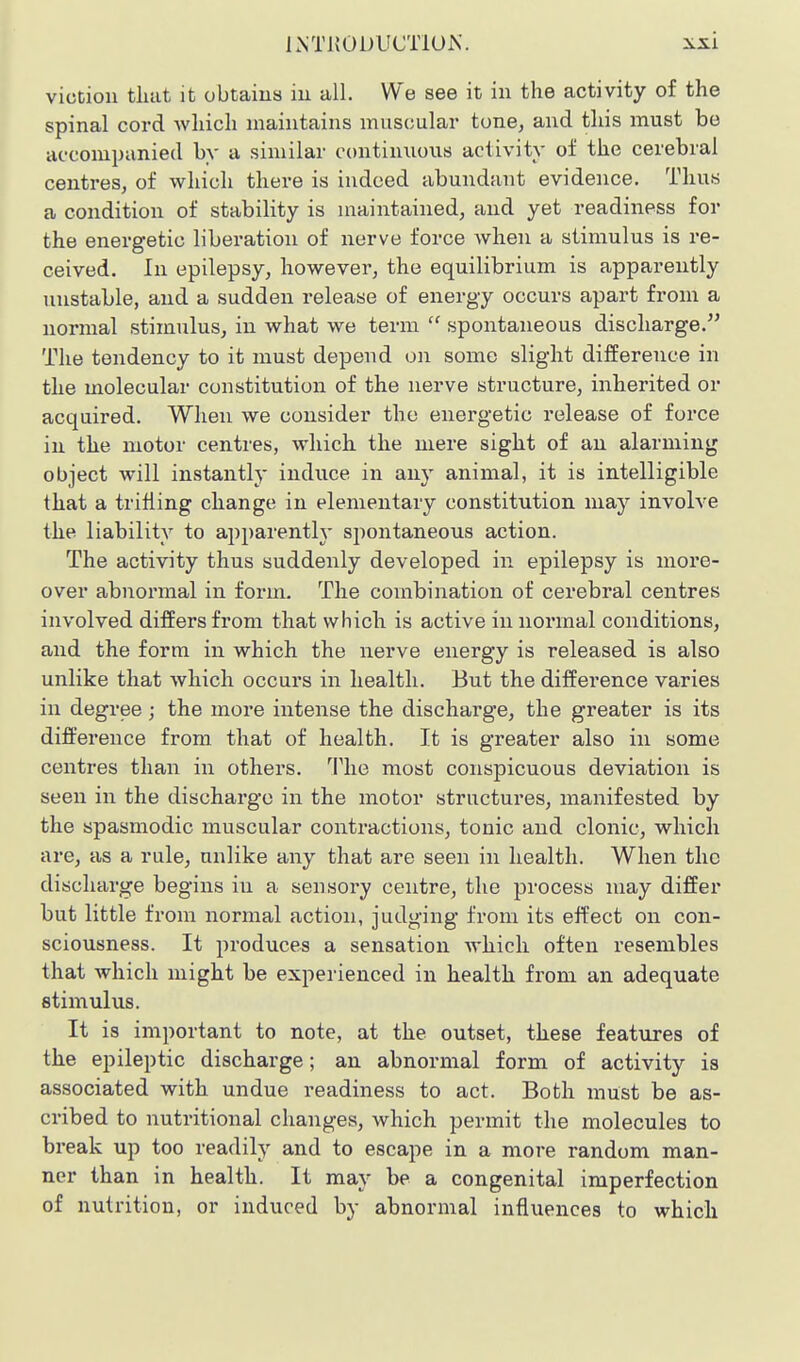 victiou that it obtains in all. We see it in the activity of the spinal cord which maintains muscular tone, and this must be accompanied by a similar continuous activity of the cerebral centres, of which there is indeed abundant evidence. Thus a condition of stability is maintained, and yet readiness for the energetic liberation of nerve force when a stimulus is re- ceived. In epilepsy, however, the equilibrium is apparently unstable, and a sudden release of energy occurs apart from a normal stimulus, in what we term  spontaneous discharge. The tendency to it must depend on some slight difference in the molecular constitution of the nerve structure, inherited or acquired. When we consider the energetic release of force in the motor centres, which the mere sight of an alarming object will instantly induce in any animal, it is intelligible that a trilling change in elementary constitution may involve the liability to apparenth spontaneous action. The activity thus suddenly developed in epilepsy is more- over abnormal in form. The combination of cerebral centres involved differs from that which is active in normal conditions, and the form in which the nerve energy is released is also unlike that which occurs in health. But the difference varies in degree ; the more intense the discharge, the greater is its difference from that of health. It is greater also in some centres than in others. '^Phe most conspicuous deviation is seen in the discharge in the motor structures, manifested by the spasmodic muscular contractions, tonic and clonic, which are, as a rule, unlike any that are seen in health. When the discharge begins in a sensory centre, the process may differ but little from normal action, judging from its effect on con- sciousness. It produces a sensation which often resembles that which might be experienced in health from an adequate stimulus. It is important to note, at the outset, these features of the epileptic discharge; an abnormal form of activity is associated with undue readiness to act. Both must be as- cribed to nutritional changes, which permit the molecules to break up too readily and to escape in a more random man- ner than in health. It may be a congenital imperfection of nutrition, or induced by abnormal influences to which