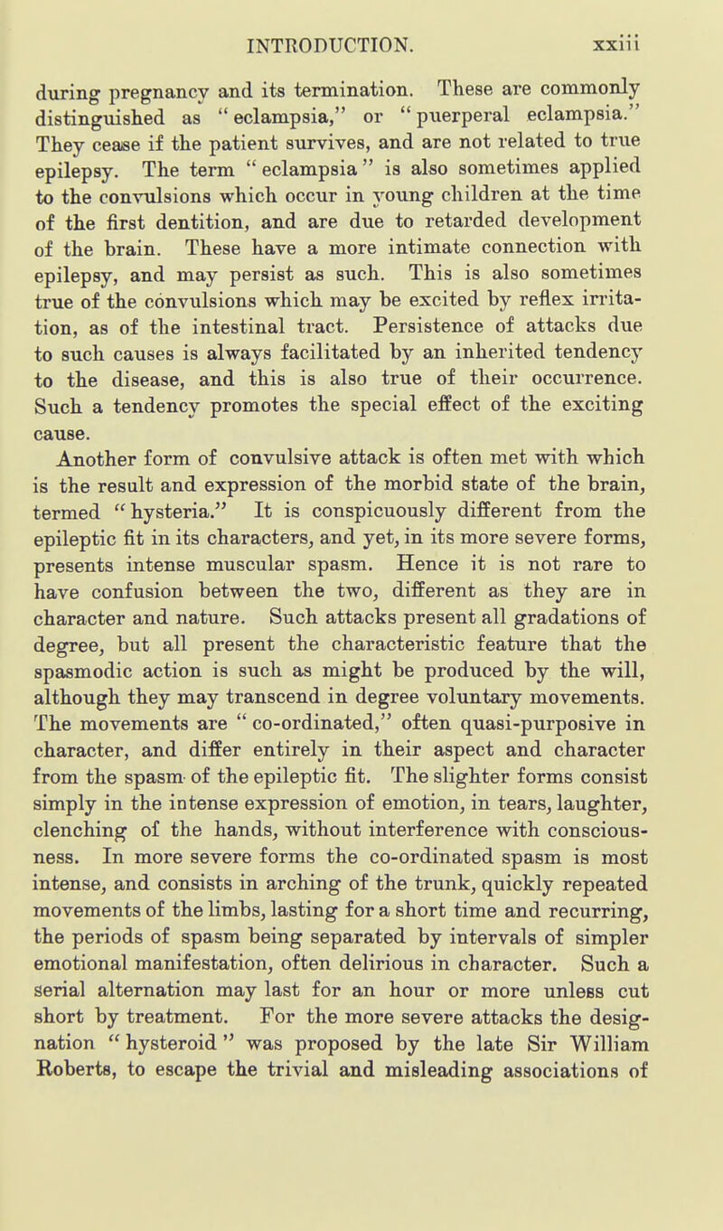 during pregnancy and its termination. These are commonly distinguished as eclampsia, or puerperal eclampsia. They cease if the patient survives, and are not related to true epilepsy. The term  eclampsia  is also sometimes applied to the convulsions which occur in young children at the time of the first dentition, and are due to retarded development of the brain. These have a more intimate connection with epilepsy, and may persist as such. This is also sometimes true of the convulsions which may be excited by reflex irrita- tion, as of the intestinal tract. Persistence of attacks due to such causes is always facilitated by an inherited tendency to the disease, and this is also true of their occurrence. Such a tendency promotes the special effect of the exciting cause. Another form of convulsive attack is often met with which is the result and expression of the morbid state of the brain, termed hysteria. It is conspicuously different from the epileptic fit in its characters, and yet, in its more severe forms, presents intense muscular spasm. Hence it is not rare to have confusion between the two, different as they are in character and nature. Such attacks present all gradations of degree, but all present the characteristic feature that the spasmodic action is such as might be produced by the will, although they may transcend in degree voluntary movements. The movements are  co-ordinated, often quasi-purposive in character, and differ entirely in their aspect and character from the spasm- of the epileptic fit. The slighter forms consist simply in the intense expression of emotion, in tears, laughter, clenching of the hands, without interference with conscious- ness. In more severe forms the co-ordinated spasm is most intense, and consists in arching of the trunk, quickly repeated movements of the limbs, lasting for a short time and recurring, the periods of spasm being separated by intervals of simpler emotional manifestation, often delirious in character. Such a serial alternation may last for an hour or more unless cut short by treatment. For the more severe attacks the desig- nation  hysteroid  was proposed by the late Sir William Roberts, to escape the trivial and misleading associations of