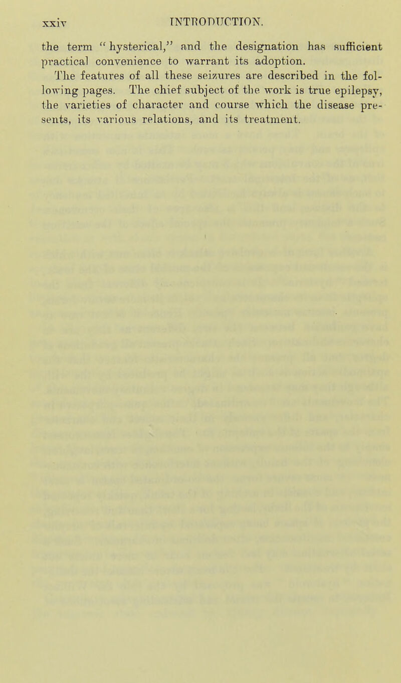 the term  hysterical, and the designation has aufHcient practical convenience to warrant its adoption. The features of all these seizures are described in the fol- lowing pages. The chief subject of the work is true epilepsy, the varieties of character and course which the disease pre- sents, its various relations, and its treatment. I