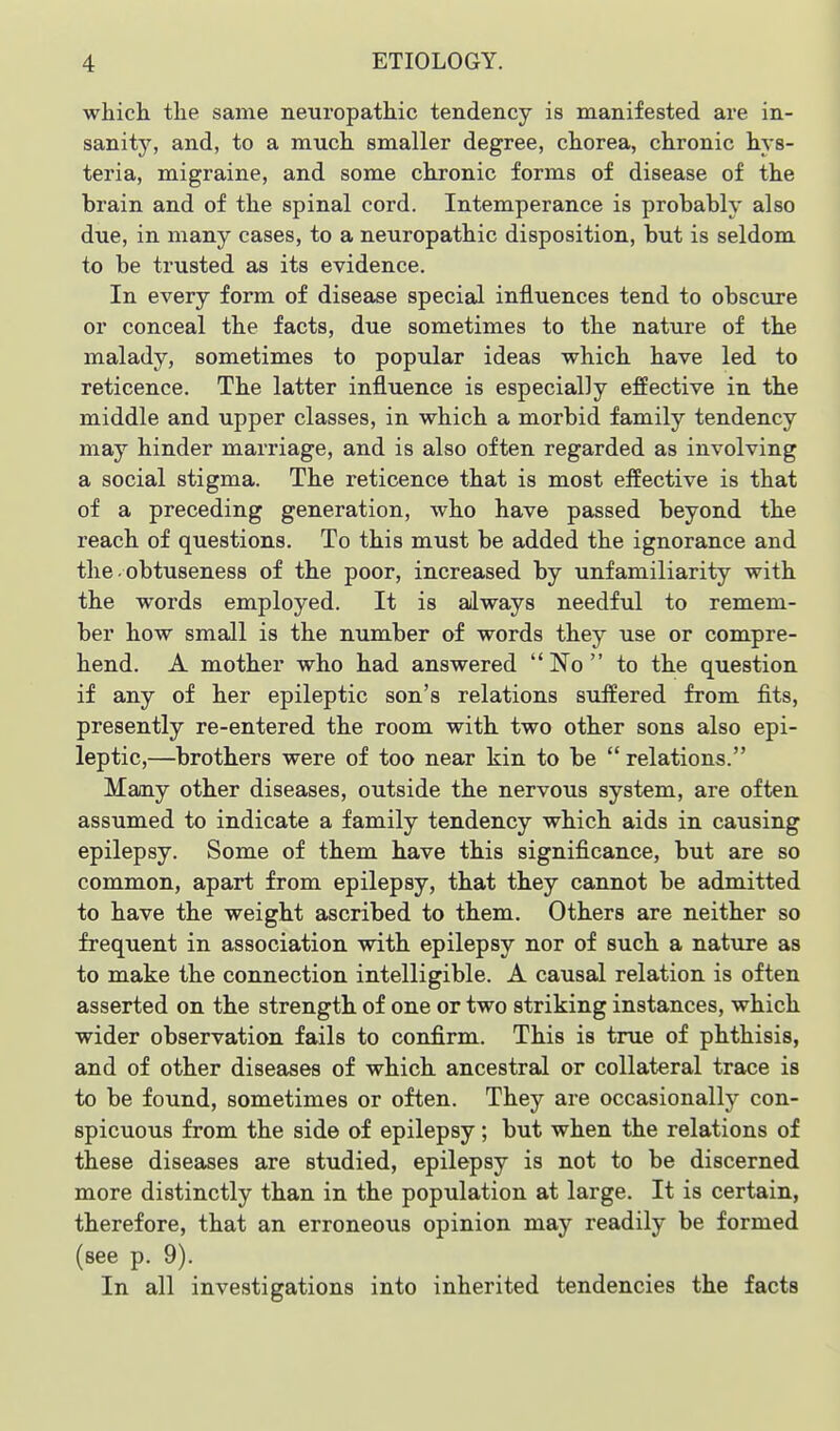 which the same neuropathic tendency is manifested are in- sanity, and, to a much smaller degree, chorea, chronic hys- teria, migraine, and some chronic forms of disease of the brain and of the spinal cord. Intemperance is probably also due, in many cases, to a neuropathic disposition, but is seldom to be trusted as its evidence. In every form of disease special influences tend to obscure or conceal the facts, due sometimes to the nature of the malady, sometimes to popular ideas which have led to reticence. The latter influence is especially effective in the middle and upper classes, in which a morbid family tendency may hinder marriage, and is also often regarded as involving a social stigma. The reticence that is most effective is that of a preceding generation, who have passed beyond the reach of questions. To this must be added the ignorance and the. obtuseness of the poor, increased by unfamiliarity with the words employed. It is always needful to remem- ber how small is the number of words they use or compre- hend. A mother who had answered No to the question if any of her epileptic son's relations suffered from fits, presently re-entered the room with two other sons also epi- leptic,—brothers were of too near kin to be  relations. Mamy other diseases, outside the nervous system, are often assumed to indicate a family tendency which aids in causing epilepsy. Some of them have this significance, but are so common, apart from epilepsy, that they cannot be admitted to have the weight ascribed to them. Others are neither so frequent in association with epilepsy nor of such a nature as to make the connection intelligible. A causal relation is often asserted on the strength of one or two striking instances, which wider observation fails to confirm. This is true of phthisis, and of other diseases of which, ancestral or collateral trace is to be found, sometimes or often. They are occasionally con- spicuous from the side of epilepsy; but when the relations of these diseases are studied, epilepsy is not to be discerned more distinctly than in the population at large. It is certain, therefore, that an erroneous opinion may readily be formed (see p. 9). In all investigations into inherited tendencies the facts