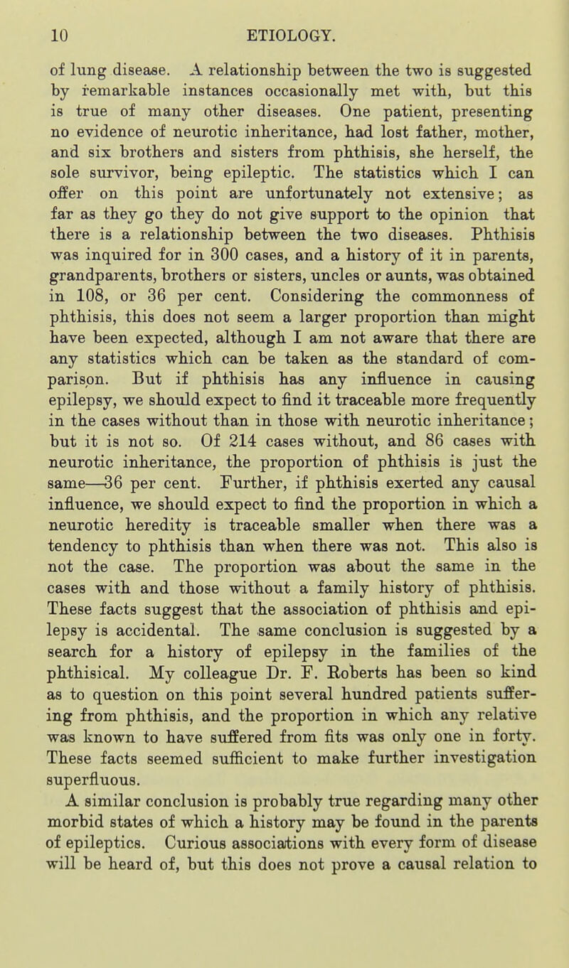 of lung disease. A relationship between the two is suggested by remarkable instances occasionally met with, but this is true of many other diseases. One patient, presenting no evidence of neurotic inheritance, had lost father, mother, and six brothers and sisters from phthisis, she herself, the sole survivor, being epileptic. The statistics which I can offer on this point are unfortunately not extensive; as far as they go they do not give support to the opinion that there is a relationship between the two diseases. Phthisis was inquired for in 300 cases, and a history of it in parents, grandparents, brothers or sisters, uncles or aunts, was obtained in 108, or 36 per cent. Considering the commonness of phthisis, this does not seem a larger proportion than might have been expected, although I am not aware that there are any statistics which can be taken as the standard of com- parison. But if phthisis has any influence in causing epilepsy, we should expect to find it traceable more frequently in the cases without than in those with netirotic inheritance; but it is not so. Of 214 cases without, and 86 cases with neurotic inheritance, the proportion of phthisis is just the same—36 per cent. Further, if phthisis exerted any causal influence, we should expect to find the proportion in which a neurotic heredity is traceable smaller when there was a tendency to phthisis than when there was not. This also is not the case. The proportion was about the same in the cases with and those without a family history of phthisis. These facts suggest that the association of phthisis and epi- lepsy is accidental. The same conclusion is suggested by a search for a history of epilepsy in the families of the phthisical. My colleague Dr. F. Eoberts has been so kind as to question on this point several hundred patients suffer- ing from phthisis, and the proportion in which any relative was known to have suffered from fits was only one in forty. These facts seemed sufficient to make further investigation superfluous. A similar conclusion is probably true regarding many other morbid states of which a history may be found in the parents of epileptics. Curious associations with every form of disease will be heard of, but this does not prove a causal relation to