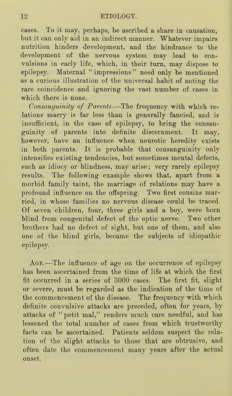 cases. To it may, perhaps, be ascribed a share in causation, but it can only aid in an indirect manner. Whatever impairs nutrition hinders development, and the hindrance to the development of the nervous system may lead to con- vulsions in early life, which, in their turn, may dispose to epilepsy. Maternal  impressions  need only be mentioned as a curious illustration of the universal habit of noting the rare coincidence and ignoring the vast number of cases in which there is none. Consanguinity of Parents.—The frequency with which re- lations marry is far less than is generally fancied, and is insufiB.cient, in the case of epilepsy, to bring the consan- guinity of parents into definite discernment. It may, however, have an influence when neurotic heredity exists in both parents. It is probable that consanguinity only intensifies existing tendencies, but sometimes mental defects, such as idiocy or blindness, may arise; very rarely epilepsy results. The following example shows that, apart from a morbid family taint, the marriage of relations may have a profound influence on the offspring. Two first cousins mar- ried, in whose families no nervous disease could be traced. Of seven children, four, three girls and a boy, were born blind from congenital defect of the optic nerve. Two other brothers had no defect of sight, but one of them, and also one of the blind girls, became the subjects of idiopathic epilepsy. Age.—The influence of age on the occurrence of epilepsy has been ascertained from the time of life at which the first fit occurred in a series of 3000 cases. The first fit, slight or severe, must be regarded as the indication of the time of the commencement of the disease. The frequency with which definite convulsive attacks are preceded, often for years, by attacks of  petit mal, renders much care needful, and has lessened the total number of cases from which trustworthy facts can be ascertained. Patients seldom suspect the rela- tion of the slight attacks to those that are obtrusive, and often date the commencement many years after the actual onset.