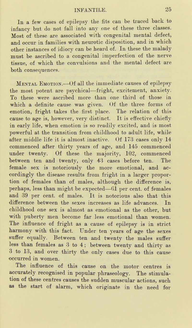 In a few cases of ejiilepsy the fits can be traced back to infancy but do not fall into any one of these three classes. Most of these are associated with congenital mental defect, and occur in families with neurotic disposition, and in which other instances of idiocy can be heard of. In these the malady must be ascribed to a congenital imperfection of the nerve tissue, of which the convulsions and the mental defect are both consequences. Mental Emotion.—Of all the immediate causes of epilepsy the most potent are psychical—fright, excitement, anxiety. To these were ascribed more than one third of those in which a definite cause was given. Of the three forms of emotion, fright takes the first place. The relation of this cause to age is, however, very distinct. It is eft'ective chiefly in early life, when emotion is so readily excited, and is most powerful at the transition from childhood to adult life, while after middle life it is almost inactive. Oi 173 cases only 14 commenced after thirty years of age, and 145 commenced under twenty. Of these the majority, 102, commenced between ten and twenty, only 43 cases before ten. The female sex is notoriously the more emotional, and ac- cordingly the disease results from fright in a larger propor- tion of females than of males, although the difference is, perhaps, less than might be expected—Gl per cent, of females and 39 per cent, of males. It is notorious also that this difference between the sexes increases as life advances. In childhood one sex is almost as emotional as the other, but with puberty men become far less emotional than women. The influence of fright as a cause of epilepsy is in strict harmony with this fact. Under ten years of age the sexes suffer equally. Between ten and twenty the males suffer less than females as 3 to 4; between twenty and thirty as 3 to 13, and over thirty the only cases due to this cause occurred in women. The influence of this cause on the motor centres is accurately recognised in popular phraseology. The stimula- tion of these centres causes the sudden muscular actions, such as the start of alarm, which originate in the need for