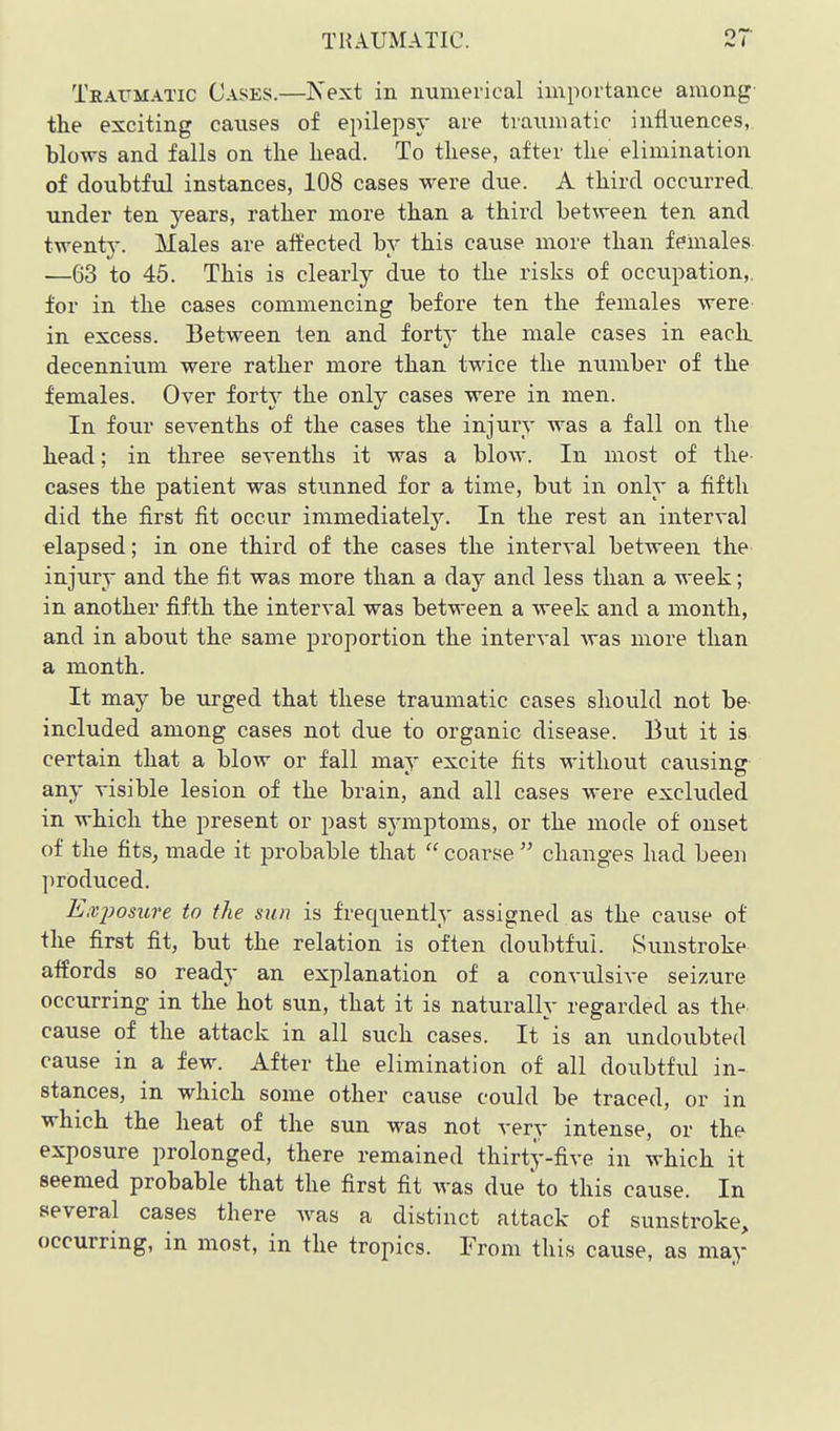 TRAUMATIC. Traumatic Cases.—Next in numerical importance among- the exciting causes of epilepsy are traumatic infiiiences,, blows and falls on the head. To these, after the elimination of doubtful instances, 108 cases were due. A third occurred, under ten years, rather more than a third between ten and twenty. Males are aft'ected bv this cause more than females —63 to 45. This is clearly due to the risks of occupation,, for in the cases commencing before ten the females were in excess. Between ten and fortj- the male cases in eack decenniiim were rather more than twice the number of the females. Over forty the only cases were in men. In four sevenths of the cases the injury was a fall on the head; in three sevenths it was a blow. In most of the- cases the patient was stunned for a time, but in only a fifth did the first fit occur immediatel3^ In the rest an interval elapsed; in one third of the cases the interval between the injury and the fit was more than a day and less than a week; in another fifth the interval was between a week and a month, and in about the same proportion the interval Avas more than a month. It may be urged that these traumatic cases should not be- included among cases not due to organic disease. But it is certain that a blow or fall may excite fits without causing any visible lesion of the brain, and all cases were excluded in which the present or past symptoms, or the mode of onset of the fits, made it probable that  coarse  changes had been ])roduced. Exjjosxire to the sun is frequently assigned as the cause of the first fit, but the relation is often doubtful. Sunstroke affords so ready an explanation of a conviilsive seizure occurring in the hot sun, that it is naturally regarded as the cause of the attack in all such cases. It is an undoubted cause in a few. After the elimination of all doubtful in- stances, in which some other cause could be traced, or in which the heat of the sun was not very intense, or the exposure prolonged, there remained thirty-five in which it seemed probable that the first fit was due 'to this cause. In several cases there Avas a distinct attack of sunstroke, occurring, in most, in the tropics. From this cause, as may