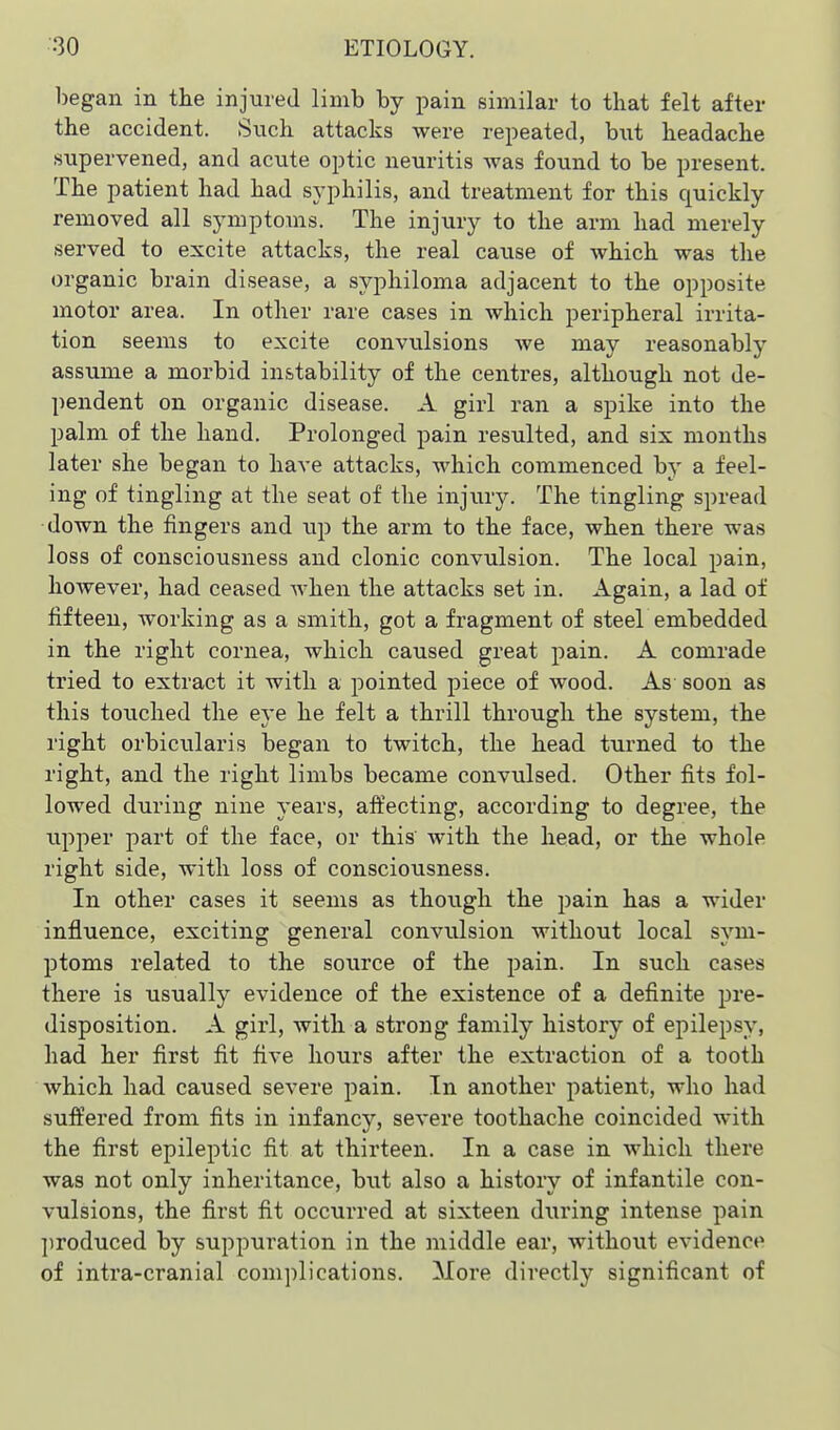 began in the injured limb by pain similar to that felt after the accident. Such attacks were repeated, hwt headache supervened, and acxite optic neuritis Avas found to be present. The patient had had syphilis, and treatment for this quickly removed all symptoms. The injury to the arm had merely served to excite attacks, the real cause of which was the organic brain disease, a syphiloma adjacent to the opposite motor area. In other rare cases in which peripheral irrita- tion seems to excite convulsions we may reasonably assume a morbid instability of the centres, although not de- pendent on organic disease. A girl ran a spike into the palm of the hand. Prolonged pain resulted, and six months later she began to have attacks, which commenced by a feel- ing of tingling at the seat of the injury. The tingling spread down the fingers and up the arm to the face, when there was loss of consciousness and clonic convulsion. The local pain, however, had ceased when the attacks set in. Again, a lad of fifteen, working as a smith, got a fragment of steel embedded in the right cornea, which caused great pain. A comrade tried to extract it with a pointed piece of wood. As soon as this touched the eye he felt a thrill through the system, the right orbicularis began to twitch, the head turned to the right, and the right limbs became convulsed. Other fits fol- lowed during nine years, alfecting, according to degree, the upper part of the face, or this with the head, or the whole right side, with loss of consciousness. In other cases it seems as though the pain has a wider influence, exciting general convulsion without local sym- ptoms related to the source of the pain. In such cases there is usually evidence of the existence of a definite pre- disposition. A girl, with a strong family history of epilepsy, had her first fit five hours after the extraction of a tooth which had caused severe pain. In another patient, who had suffered from fits in infancy, severe toothache coincided with the first epileptic fit at thirteen. In a case in which there was not only inheritance, but also a history of infantile con- vulsions, the first fit occurred at sixteen during intense pain ])roduced by suppuration in the middle ear, without evidence of intra-cranial complications. More directly significant of