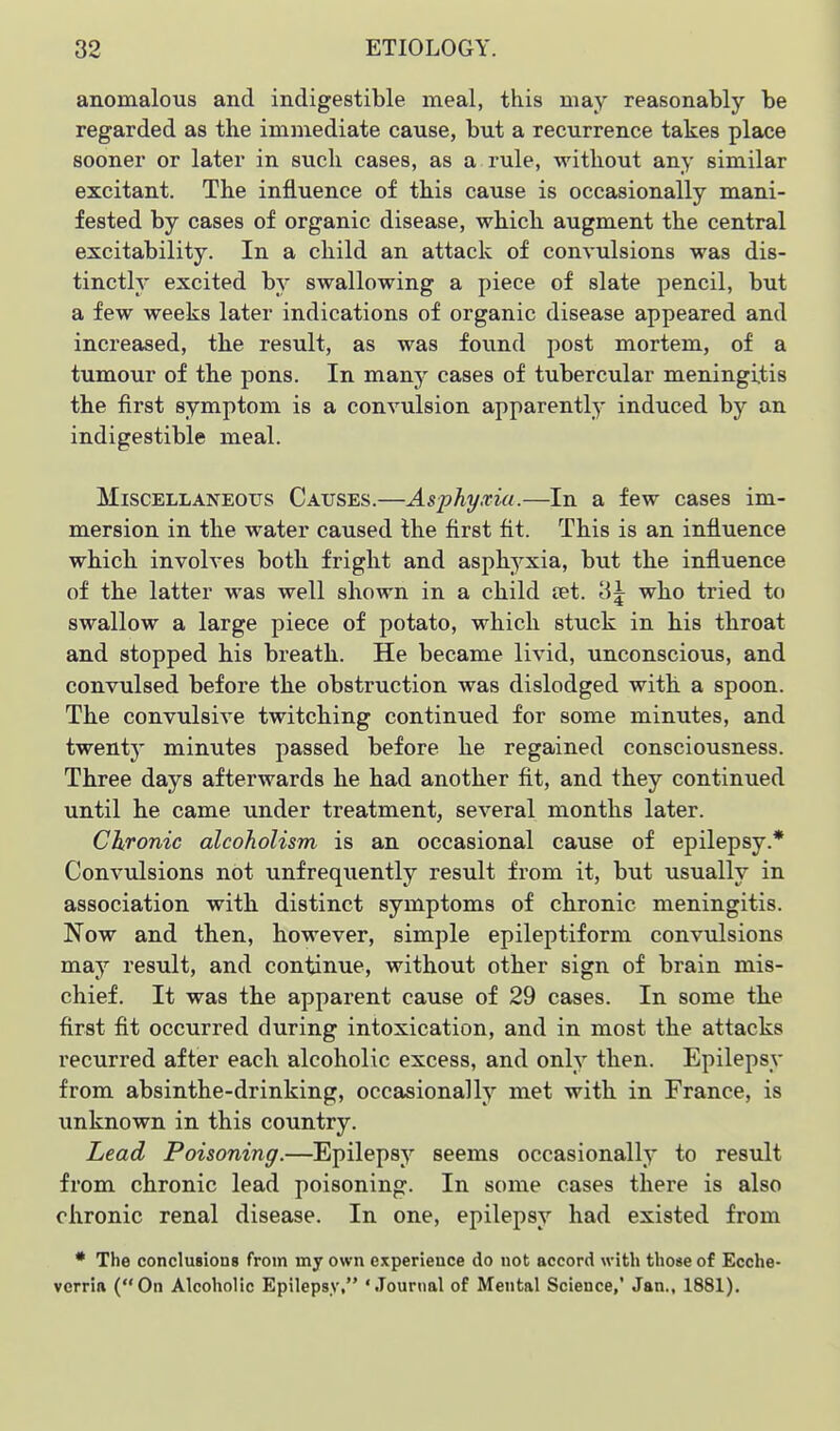 anomalous and indigestible meal, this may reasonably be regarded as the immediate cause, but a recurrence takes place sooner or later in such cases, as a rule, without any similar excitant. The influence of this cause is occasionally mani- fested by cases of organic disease, which augment the central excitability. In a child an attack of convulsions was dis- tinctly excited by swallowing a piece of slate pencil, but a few weeks later indications of organic disease appeared and increased, the result, as was found post mortem, of a tumour of the pons. In many cases of tubercular meningitis the first symptom is a convulsion apparently induced by an indigestible meal. Miscellaneous Causes.—Asphyxia.—In a few cases im- mersion in the water caused the first fit. This is an influence which involves both fright and asph3^xia, but the influence of the latter was well shown in a child ret. '<i\ who tried to swallow a large piece of potato, which stuck in his throat and stopped his breath. He became livid, unconscious, and convulsed before the obstruction was dislodged with a spoon. The convulsive twitching continued for some minutes, and twenty minutes passed before he regained consciousness. Three days afterwards he had another fit, and they continued until he came under treatment, several months later. Chronic alcoholism is an occasional cause of epilepsy.* Convulsions not unfrequently result from it, but usually in association with distinct symptoms of chronic meningitis. Now and then, however, simple epileptiform convulsions may result, and continue, without other sign of brain mis- chief. It was the apparent cause of 29 cases. In some the first fit occurred during intoxication, and in most the attacks recurred after each alcoholic excess, and only then. Epilepsy from absinthe-drinking, occasionally met with in France, is unknown in this country. Lead Poisoning.—Epilepsy seems occasionally to result from chronic lead poisoning. In some cases there is also chronic renal disease. In one, epilepsy had existed from * The conclusions from my own experience do not accord with those of Ecche- verria (On Alcoholic Epilepsy, 'Journal of Mental Science,' Jan., 1881).