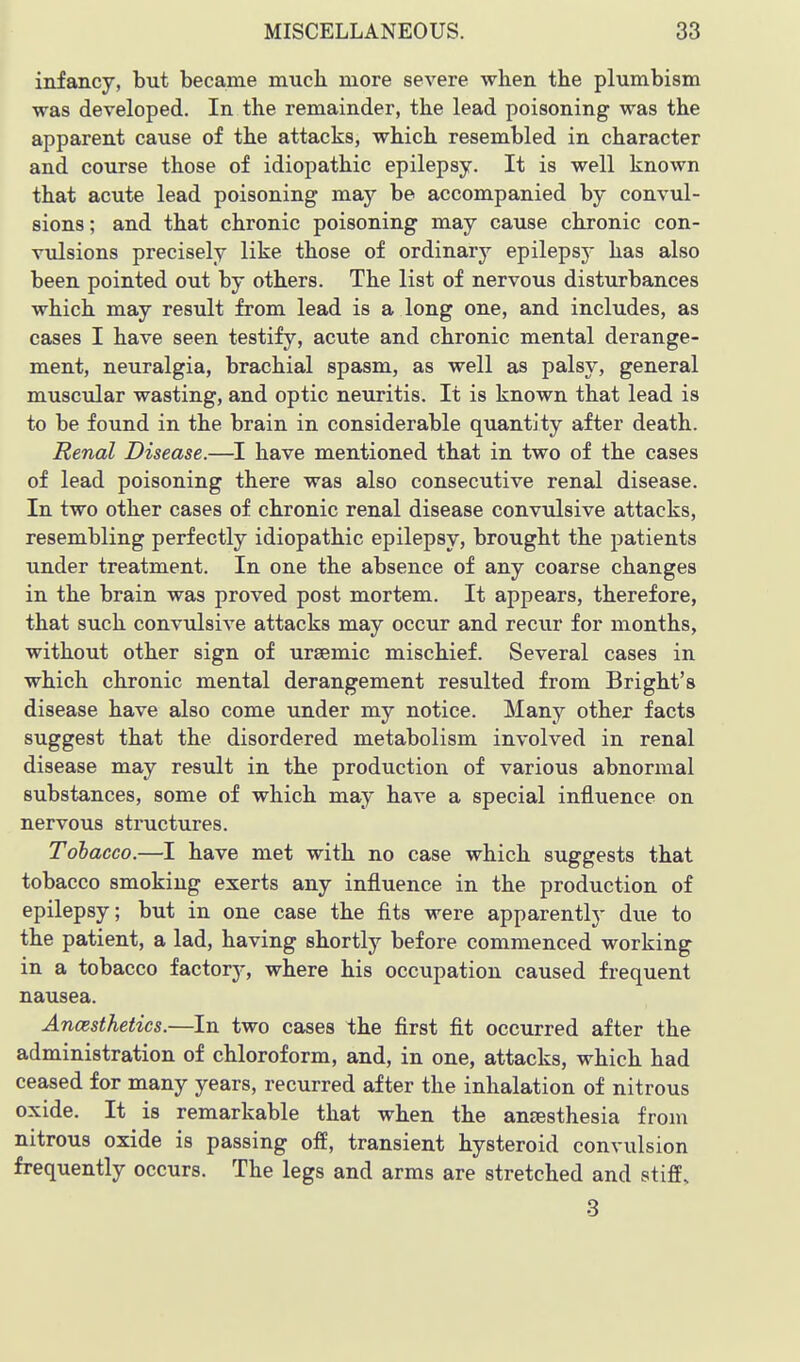 infancy, but became much more severe when the plumbism was developed. In the remainder, the lead poisoning was the apparent cause of the attacks, which resembled in character and course those of idiopathic epilepsy. It is well known that acute lead poisoning may be accompanied by convul- sions; and that chronic poisoning may cause chronic con- vulsions precisely like those of ordinary epilepsy has also been pointed out by others. The list of nervous disturbances which may result from lead is a long one, and includes, as cases I have seen testify, acute and chronic mental derange- ment, neuralgia, brachial spasm, as well as palsy, general muscular wasting, and optic neuritis. It is known that lead is to be found in the brain in considerable quantity after death. Renal Disease.—^I have mentioned that in two of the cases of lead poisoning there was also consecutive renal disease. In two other cases of chronic renal disease convulsive attacks, resembling perfectly idiopathic epilepsy, brought the patients under treatment. In one the absence of any coarse changes in the brain was proved post mortem. It appears, therefore, that such convulsive attacks may occtir and recur for months, without other sign of ursemic mischief. Several cases in which chronic mental derangement resulted from Bright's disease have also come under my notice. Many other facts suggest that the disordered metabolism involved in renal disease may result in the production of various abnormal substances, some of which may have a special influence on nervous structures. Tobacco.—I have met with no case which suggests that tobacco smoking exerts any influence in the production of epilepsy; but in one case the fits were apparently due to the patient, a lad, having shortly before commenced working in a tobacco factor^-, where his occupation caused frequent nausea. Anaesthetics.—In two cases the first fit occurred after the administration of chloroform, and, in one, attacks, which had ceased for many years, recurred after the inhalation of nitrous oxide. It is remarkable that when the anaesthesia from nitrous oxide is passing off, transient hysteroid convulsion frequently occurs. The legs and arms are stretched and stiff, 3