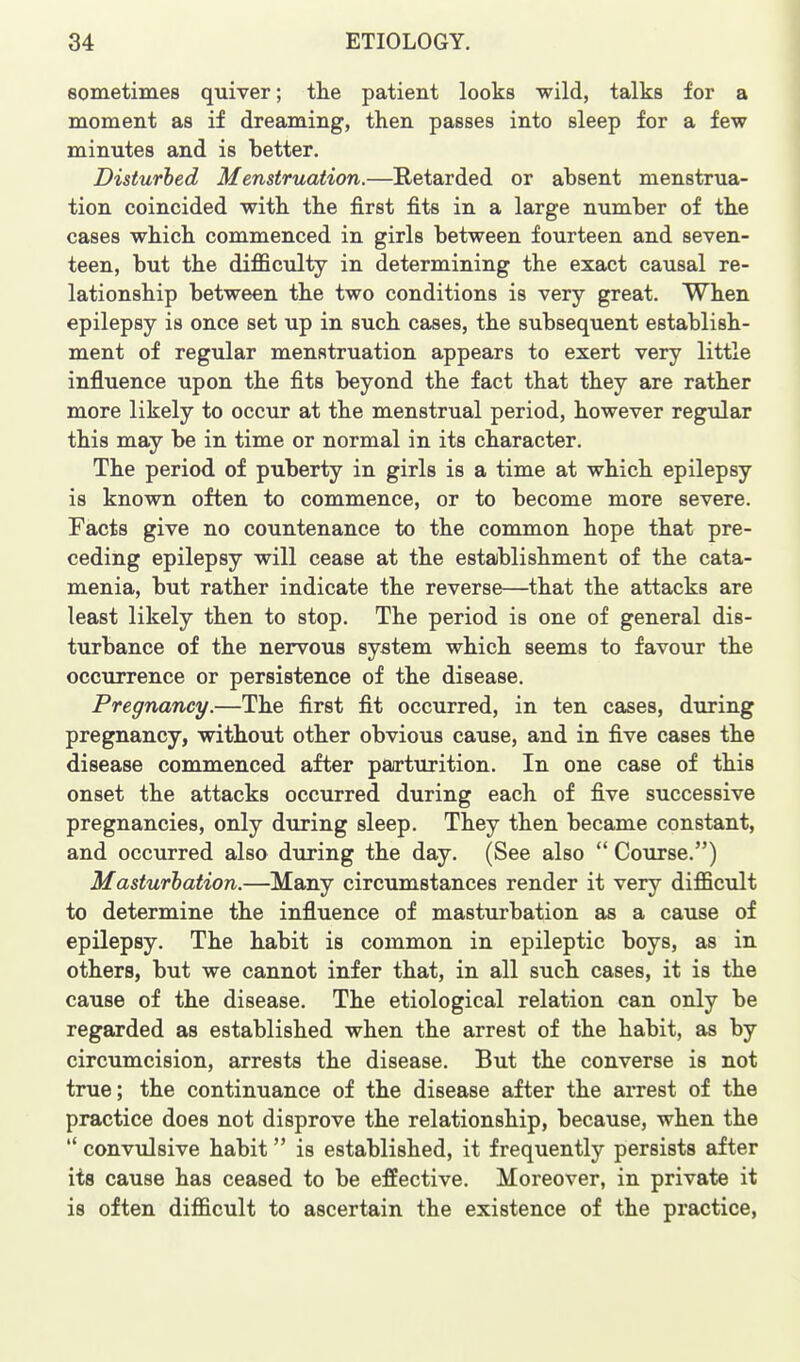 sometimes quiver; tlie patient looks wild, talks for a moment as if dreaming, then passes into sleep for a few minutes and is better. Disturbed Menstruation.—Retarded or absent menstrua- tion coincided with tbe first fits in a large number of the cases which commenced in girls between fourteen and seven- teen, but the difficulty in determining the exact causal re- lationship between the two conditions is very great. When epilepsy is once set up in such cases, the subsequent establish- ment of regular menstruation appears to exert very little influence upon the fits beyond the fact that they are rather more likely to occur at the menstrual period, however regidar this may be in time or normal in its character. The period of puberty in girls is a time at which epilepsy is known often to commence, or to become more severe. Facts give no countenance to the common hope that pre- ceding epilepsy will cease at the establishment of the cata- menia, but rather indicate the reverse—that the attacks are least likely then to stop. The period is one of general dis- turbance of the nervous system which seems to favour the occurrence or persistence of the disease. Pregnancy.—The first fit occurred, in ten cases, during pregnancy, without other obvious cause, and in five cases the disease commenced after parturition. In one case of this onset the attacks occurred during each of five successive pregnancies, only during sleep. They then became constant, and occurred also during the day. (See also  Course.) Masturbation.—Many circumstances render it very difficult to determine the influence of masturbation as a cause of epilepsy. The habit is common in epileptic boys, as in others, but we cannot infer that, in all such cases, it is the cause of the disease. The etiological relation can only be regarded as established when the arrest of the habit, as by circumcision, arrests the disease. But the converse is not true; the continuance of the disease after the arrest of the practice does not disprove the relationship, because, when the  convulsive habit is established, it frequently persists after its cause has ceased to be effective. Moreover, in private it is often difficult to ascertain the existence of the practice,