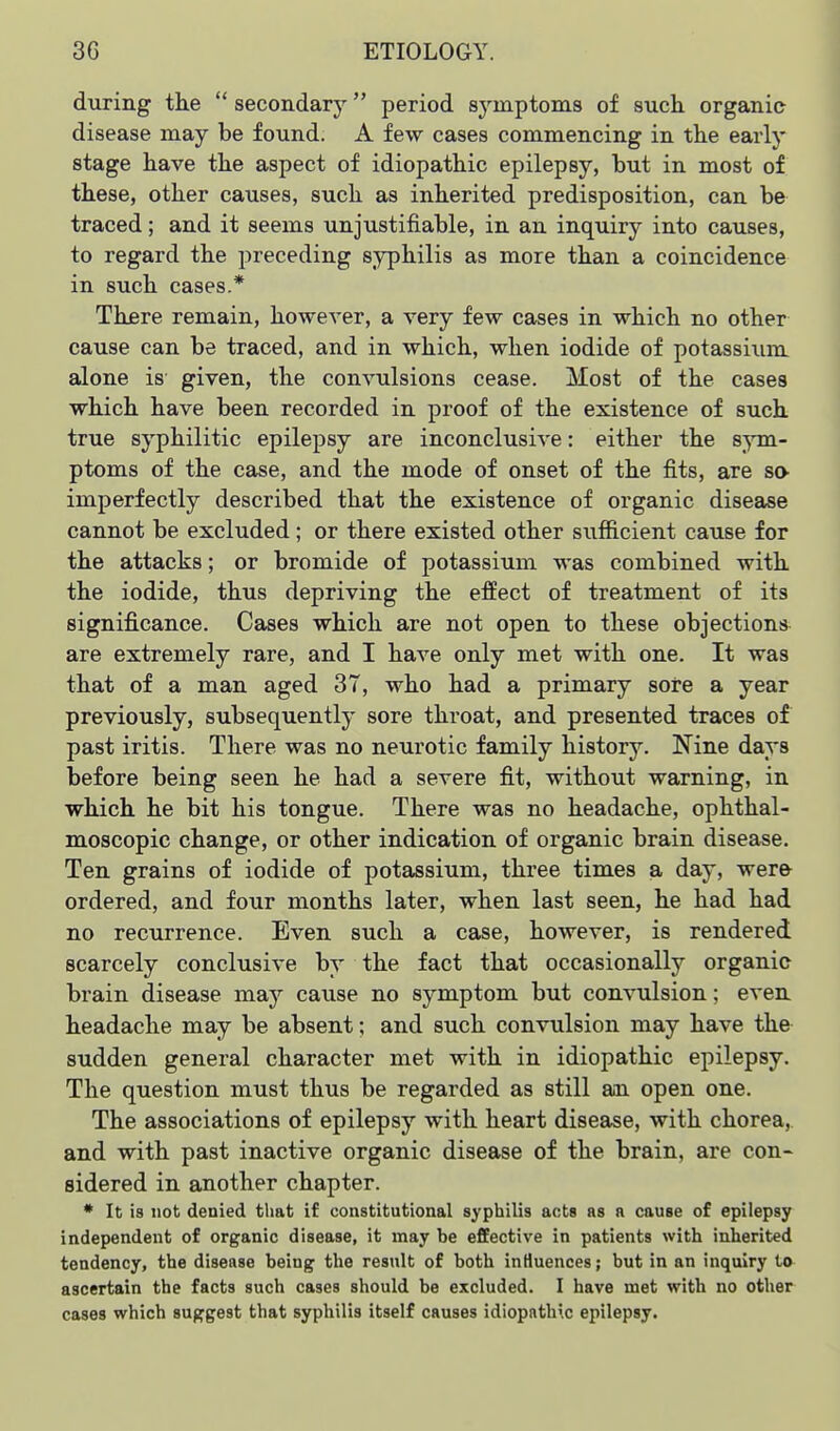 during the  secondary period symptoms of such organic disease may be found. A few cases commencing in the early stage have the aspect of idiopathic epilepsy, but in most of these, other causes, such as inherited predisposition, can be traced; and it seems unjustifiable, in an inquiry into causes, to regard the preceding syphilis as more than a coincidence in such cases.* There remain, however, a very few cases in which no other cause can be traced, and in which, when iodide of potassium alone is given, the convulsions cease. Most of the cases which have been recorded in proof of the existence of such true syphilitic epilepsy are inconclusive: either the 8;^Tn- ptoms of the case, and the mode of onset of the fits, are so imperfectly described that the existence of organic disease cannot be excluded; or there existed other sufficient cause for the attacks; or bromide of potassium was combined with the iodide, thus depriving the effect of treatment of its significance. Cases which are not open to these objections are extremely rare, and I have only met with one. It was that of a man aged 37, who had a primary sore a year previously, subsequently sore throat, and presented traces of past iritis. There was no neurotic family history. Nine days before being seen he had a severe fit, without warning, in which he bit his tongue. There was no headache, ophthal- moscopic change, or other indication of organic brain disease. Ten grains of iodide of potassium, three times a day, were ordered, and four months later, when last seen, he had had no recurrence. Even such a case, however, is rendered scarcely conclusive by the fact that occasionally organic brain disease may cause no symptom but convulsion; even headache may be absent; and such convulsion may have the sudden general character met with in idiopathic epilepsy. The question must thus be regarded as still an open one. The associations of epilepsy with heart disease, with chorea,, and with past inactive organic disease of the brain, are con- sidered in another chapter. * It is not denied that if constitutional syphilis acts as a cause of epilepsy independent of organic disease, it may be effective in patients with inherited tendency, the disease being the result of both influences; but in an inquiry to ascertain the facts such cases should be excluded. I have met with no other cases which suggest that syphilis itself causes idiopathic epilepsy.