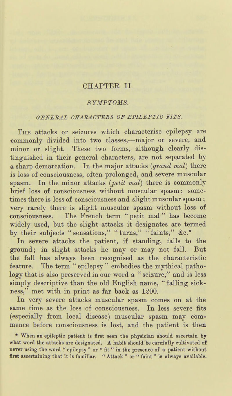 SYMPTOMS. GENERAL CHARACTERS OF EPILEPTIC FITS. The attacks or seizures which characterise epilepsy are commonly divided into two classes,—major or severe, and minor or slight. These two forms, although clearly dis- tinguished in their general characters, are not separated by a sharp demarcation. In the major attacks (grand mal) there is loss of consciousness, often prolonged, and severe mxiscular spasm. In the minor attacks [petit mal) there is commonly brief loss of consciousness without muscular spasm; some- times there is loss of consciousness and slight muscular spasm ; very rarely there is slight muscular spasm without loss of consciousness. The French term  petit mal has become widely used, but the slight attacks it designates are termed by their subjects  sensations,  turns,  faints, &c.* In severe attacks the patient, if standing, falls to the ground; in slight attacks he may or may not fall. But the fall has always been recognised as the characteristic feature. The term  epilepsy  embodies the mythical patho- logy that is also preserved in our word a  seizure, and is less simply descriptive than the old English name,  falling sick- ness, met with in print as far back as 1200. In very severe attacks muscular spasm comes on at the same time as the loss of consciousness. In less severe fits (especially from local disease) muscular spasm may com- mence before consciousness is lost, and the patient is then * When an epileptic patient is first seen the physician should ascertain by what word the attacks are designated. A habit should be carefully cultivated of never using the word  epilepsy  or  fit in the presence of a patient without first ascertaining that it is familiar.  Attack  or  faint is always available.