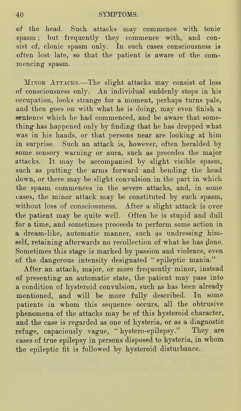 of the head. Such attacks may commence with tonic spasm; but frequently they commence with, and con- sist of, clonic spasm only. In such cases consciousness is often lost late, so that the patient is aware of the com- mencing spasm. Minor Attacks.—The slight attacks may consist of loss of consciousness only. An individual suddenly stops in his occupation, looks strange for a moment, perhaps turns pale, and then goes on with what he is doing, may even finish a sentence which he had commenced, and be aware that some- thing has happened only by finding that he has dropped what was in his hands, or that persons near are looking at him in surprise. Such an attack is, however, often heralded by some sensory warning or aura, such as precedes the major attacks. It may be accompanied by slight visible spasm, such as putting the arms forward and bending the head down, or there may be slight convtdsion in the part in which the spasm commences in the severe attacks, and, in some cases, the minor attack may be constituted by such spasm, without loss of consciousness. After a slight attack is over the patient may be quite well. Often he is stupid and dull for a time, and sometimes proceeds to perform some action in a dream-like, automatic manner, such as undressing him- self, retaining afterwards no recollection of what he has 4one. Sometimes this stage is marked by passion and violence, even of the dangerous intensity designated  epileptic mania. After an attack, major, or more frequently minor, instead of presenting an automatic state, the patient may pass into a condition of hysteroid convulsion, such as has been already mentioned, and will be more fully described. In some patients in whom this sequence occurs, all the obtrusive phenomena of the attacks may be of this hysteroid character, and the case is regarded as one of hysteria, or as a diagnostic refuge, capaciously vague,  hystero-epilepsy. They are cases of true epilepsy in persons disposed to hysteria, in whom the epileptic fit is followed by hysteroid disturbance.