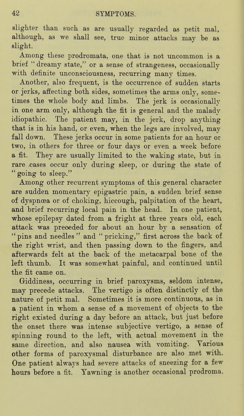 slighter than such as are usually regarded as petit mal, although, as we shall see, true minor attaclis may be as slight. Among these prodromata, one that is not uncommon is a brief  dreamy state, or a sense of strangeness, occasionally with definite unconsciousness, recurring many times. Another, also frequent, is the occurrence of sudden starts or jerks, affecting both sides, sometimes the arms only, some- times the whole body and limbs. The jerk is occasionally in one arm only, although the fit is general and the malady idiopathic. The patient may, in the jerk, drop anything that is in his hand, or even, when the legs are involved, may fall down. These jerks occur in some patients for an hour or two, in others for three or four days or even a week before a fit. They are usually limited to the waking state, but in rare .cases occvir only during sleep, or during the state of  going to sleep. Among other recurrent symptoms of this general character are sudden momentary epigastric pain, a sudden brief sense of dyspnoea or of choking, hiccough, palpitation of the heart, and brief recurring local pain in the head. In one patient, whose epilepsy dated from a fright at three years old, each attack was preceded for about an hour by a sensation of  pins and needles  and  pricking, first across the back of the right wrist, and then passing down to the fingers, and afterwards felt at the back of the metacarpal bone of the left thumb. It was somewhat painful, and continued until the fit came on. Giddiness, occurring in brief paroxysms, seldom intense, may precede attacks. The vertigo is often distinctly of the nature of petit mal. Sometimes it is more continuous, as in a patient in whom a sense of a movement of objects to the right existed during a day before an attack, but just before the onset there was intense subjective vertigo, a sense of spinning round to the left, with actual movement in the same direction, and also nausea with vomiting. Various other forms of paroxysmal disturbance are also met with. One patient always had severe attacks of sneezing for a few hours before a fit. Yawning is another occasional prodroma.