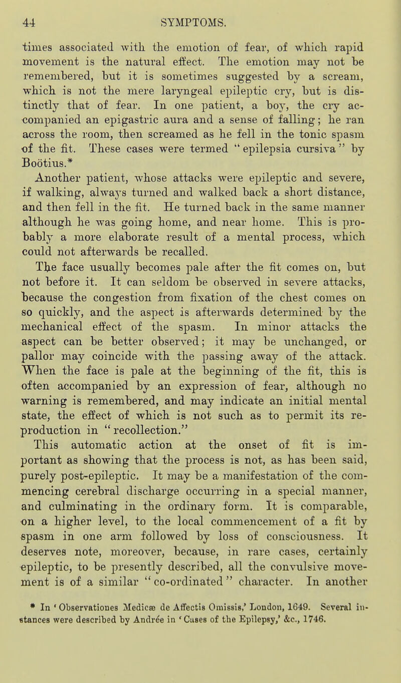 times associated AvitL the emotion of fear, of which rapid movement is the natural effect. The emotion may not be remembered, but it is sometimes suggested by a scream, which is not the mere laryngeal epileptic cry, but is dis- tinctly that of fear. In one patient, a bo}-, the ciy ac- companied an epigastric aura and a sense of falling; he ran across the room, then screamed as he fell in the tonic spasm of the fit. These cases were termed  epilepsia cursiva  by Bootius.* Another patient, whose attacks were epileptic and severe, if walking, always turned and walked back a short distance, and then fell in the fit. He turned back in the same manner although he was going home, and near home. This is pro- bably a more elaborate result of a mental process, which could not afterwards be recalled. The face usually becomes pale after the fit comes on, but not before it. It can seldom be observed in severe attacks, because the congestion from fixation of the chest comes on so quickly, and the aspect is afterwards determined by the mechanical efi'ect of the spasm. In minor attacks the asjDect can be better observed; it may be unchanged, or pallor may coincide with the passing away of the attack. When the face is pale at the beginning of the fit, this is often accompanied by an expression of fear, although no warning is remembered, and may indicate an initial mental state, the effect of which is not such as to permit its re- production in  recollection. This automatic action at the onset of fit is im- portant as showing that the process is not, as has been said, purely post-epileptic. It may be a manifestation of the com- mencing cerebral discharge occurring in a special manner, and culminating in the ordinary form. It is comparable, ■on a higher level, to the local commencement of a fit by epasm in one arm followed by loss of consciousness. It deserves note, moreover, because, in rare cases, certainly epileptic, to be presently described, all the convulsive move- ment is of a similar  co-ordinated  character. In another • In ' Observationes Medicse de Affectis Omissis,* London, 1649. Several in- stances were described by Andr^e in 'Cuses of the Epilepsy,' &c., 1746.