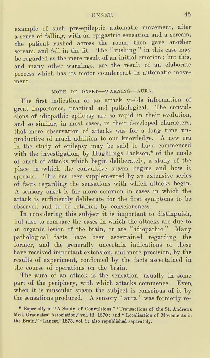 example of such pre-epileptic automatic movement, after a sense of falling, witk an epigastric sensation and a scream, the patient rushed across the room, then gave another scream, and fell in the fit. The  rushing  in this case may be regarded as the mere result of an initial emotion; but this, and many other warnings, are the result of an elaborate process which has its motor counterpart in automatic move- ment. MODE OF ONSET ^WARNING AURA. The first indication of an attack yields information of great importance, practical and pathological. The convul- sions of idiopathic epilepsy are so rapid in their evolution, and so similar, in most cases, in their developed characters, that mere observation of attacks was for a long time un- productive of much addition to our knowledge. A new era in the study of epilepsy may be said to have commenced with the investigation, by Hughlings Jackson,* of the mode of onset of attacks which begin deliberately, a study of the place in -which the convulsive spasm begins and how it spreads. This has been supplemented by an extensive series of facts regarding the sensations with which attacks begin. A sensory onset is far more common in cases in which the attack is sufficiently deliberate for the first symptoms to be observed and to be retained by consciousness. In considering this subject it is important to distinguish, but also to compare the cases in which the attacks are due to an organic lesion of the brain, or are idiopathic. Many pathological facts have been ascertained regarding the former, and the generally ujicertain indications of these have received important extension, and more precision, hj the results of experiment, confirmed by the facts ascertained in the course of operations on the brain. The aura of an attack is the sensation, usually in some part of the periphery, with which attacks commence. Even, when it is muscular spasm the subject is conscious of it by the sensations produced. A sensory  aura  was formerly re- * Especially in A Study of Convulsions, ' Transnctions of the St. Andrews Med. Graduates' Association,' vol. iii, 1870; and Localisation of Movements in the Brain, ' Lancet,' 1873, vol. i; also republished separately.