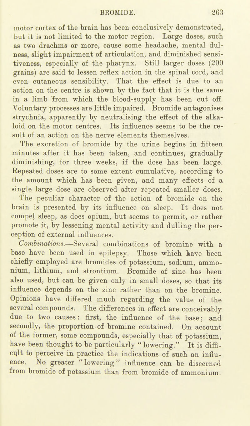 motor cortex of the brain has been conclusively demonstrated, but it is not limited to the motor region. Large doses, such as two drachms or more, cause some headache, mental dul- ness, slight impairment of articulation, and diminished sensi- tiveness, especially of the pharynx. Still larger doses (200 grains) are said to lessen reflex action in the spinal cord, and even cutaneous sensibility. That the effect is due to an action on the centre is shown by the fact that it is the same in a limb from which the blood-supply has been cut o&. Voluntary processes are little impaired. Bromide antagonises strychnia, apparently by neutralising the effect of the alka- loid on the motor centres. Its influence seems to be the re- sult of an action on the nerve elements themselves. The excretion of bromide by the urine begins in fifteen minutes after it has been taken, and continues, gradually diminishing, for three weeks, if the dose has been large. Repeated doses are to some extent cumulative, according to the amount which has been given, and many effects of a single large dose are observed after repeated smaller doses. The peculiar character of the action of bromide on the brain is presented by its influence on sleep. It does not compel sleep, as does opium, but seems to permit, or rather promote it, by lessening mental activity and dulling the per- ception of external influences. Comhinations.—Several combinations of bromine with a base have been used in epilepsy. Those which have been chiefly employed are bromides of potassium, sodium, ammo- nium, lithium, and strontium. Bromide of zinc has been also used, but can be given only in small doses, so that its influence depends on the zinc rather than on the bromine. Opinions have differed much regarding the value of the several compounds. The differences in effect are conceivably due to two causes: first, the influence of the base; and secondly, the proportion of bromine contained. On account of the former, some compounds, especially that of potassium, have been thought to be particularly  lowering. It is diffi- cult to perceive in practice the indications of such an influ- ence. No greater lowering influence can be discerned] from bromide of potassium than from bromide of ammonium.