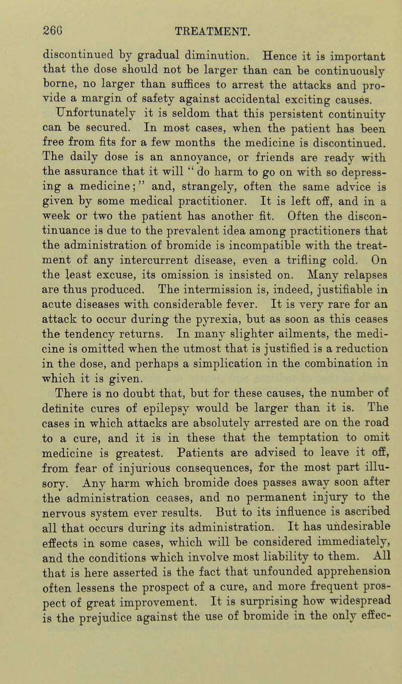 discontinued by gradual diminution. Hence it is important that tlie dose should not be larger than can be continuously- borne, no larger than suffices to arrest the attacks and pro- vide a margin of safety against accidental exciting causes. Unfortunately it is seldom that this persistent continuity can be secured. In most cases, when the patient has been free from fits for a few months the medicine is discontinued. The daily dose is an annoyance, or friends are ready with the assurance that it will  do harm to go on with so depress- ing a medicine; and, strangely, often the same advice is given by some medical practitioner. It is left off, and in a week or two the patient has another fit. Often the discon- tinuance is due to the prevalent idea among practitioners that the administration of bromide is incompatible with the treat- ment of any intercurrent disease, even a trifling cold. On the least excuse, its omission is insisted on. Many relapses are thus produced. The intermission is, indeed, justifiable in acute diseases with considerable fever. It is very rare for an attack to occur during the pyrexia, but as soon as this ceases the tendency returns. In many slighter ailments, the medi- cine is omitted when the utmost that is justified is a reduction in the dose, and perhaps a simplication in the combination in which it is given. There is no doubt that, but for these causes, the number of definite cures of epilepsy would be larger than it is. The cases in which attacks are absolutely arrested are on the road to a cure, and it is in these that the temptation to omit medicine is greatest. Patients are advised to leave it off, from fear of injurious consequences, for the most part illu- sory. Any harm which bromide does passes away soon after the administration ceases, and no permanent injury to the nervous system ever results. But to its influence is ascribed all that occurs during its administration. It has undesirable effects in some cases, which will be considered immediately, and the conditions which involve most liability to them. All that is here asserted is the fact that unfounded apprehension often lessens the prospect of a cure, and more frequent pros- pect of great improvement. It is surprising how widespread is the prejudice against the use of bromide in the only effec-