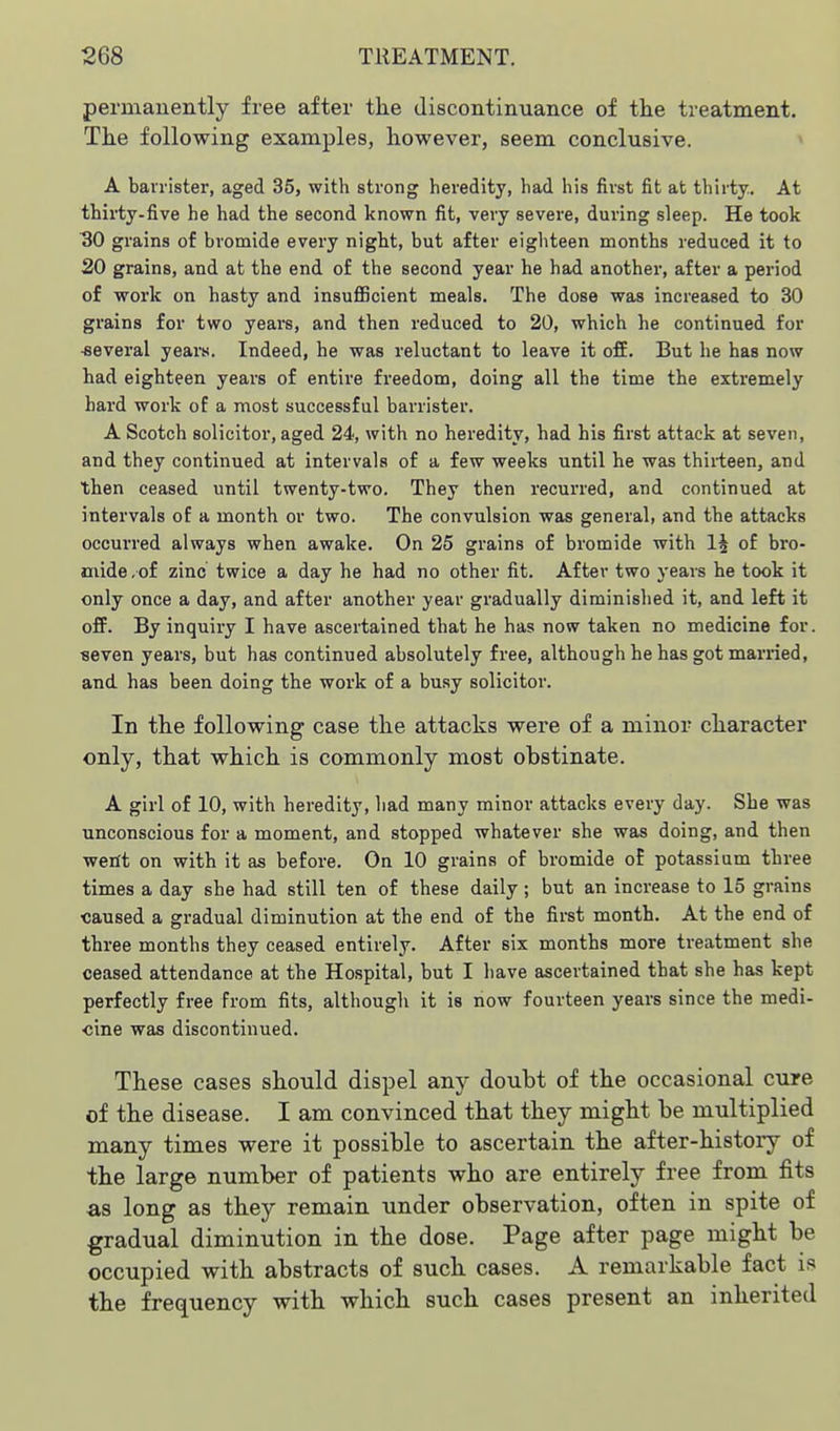 perniauently free after tke discontinuance of the treatment. Tke following examples, however, seem conclusive. A barrister, aged 35, with strong heredity, had his first fit at thirty. At thirty-five he had the second known fit, very severe, during sleep. He took 30 grains of bromide every night, but after eighteen months reduced it to 20 grains, and at the end of the second year he had another, after a period of work on hasty and insufiBcient meals. The dose was increased to 30 grains for two years, and then reduced to 20, which he continued for ■several years. Indeed, he was reluctant to leave it ofE. But he has now had eighteen years of entire freedom, doing all the time the extremely bard work of a most successful barrister. A Scotch solicitor, aged 24, with no heredity, had his first attack at seven, and they continued at intervals of a few weeks until he was thirteen, and then ceased until twenty-two. They then I'ecurred, and continued at intervals of a month or two. The convulsion was general, and the attacks occurred always when awake. On 25 grains of bromide with 1§ of bro- mide , of zinc twice a day he had no other fit. After two years he took it only once a day, and after another year gradually diminished it, and left it off. By inquiry I have ascertained that he has now taken no medicine for. seven years, but has continued absolutely free, although he has got married, and has been doing the work of a busy solicitor. In the following case the attacks were of a minor character only, that which is commonly most obstinate. A girl of 10, with heredity, had many minor attacks every day. She was unconscious for a moment, and stopped whatever she was doing, and then wetft on with it as before. On 10 grains of bromide of potassium three times a day she had still ten of these daily ; but an increase to 15 grains ■caused a gradual diminution at the end of the first mionth. At the end of three months they ceased entirely. After six months more treatment she ceased attendance at the Hospital, but I have ascertained that she has kept perfectly free from fits, although it is now fourteen years since the medi- cine was discontinued. These cases should dispel any doubt of the occasional cure of the disease. I am convinced that they might be multiplied many times were it possible to ascertain the after-history of the large number of patients who are entirely free from fits as long as they remain under observation, often in spite of gradual diminution in the dose. Page after page might be occupied with abstracts of such cases. A remarkable fact is the frequency with which such cases present an inherited