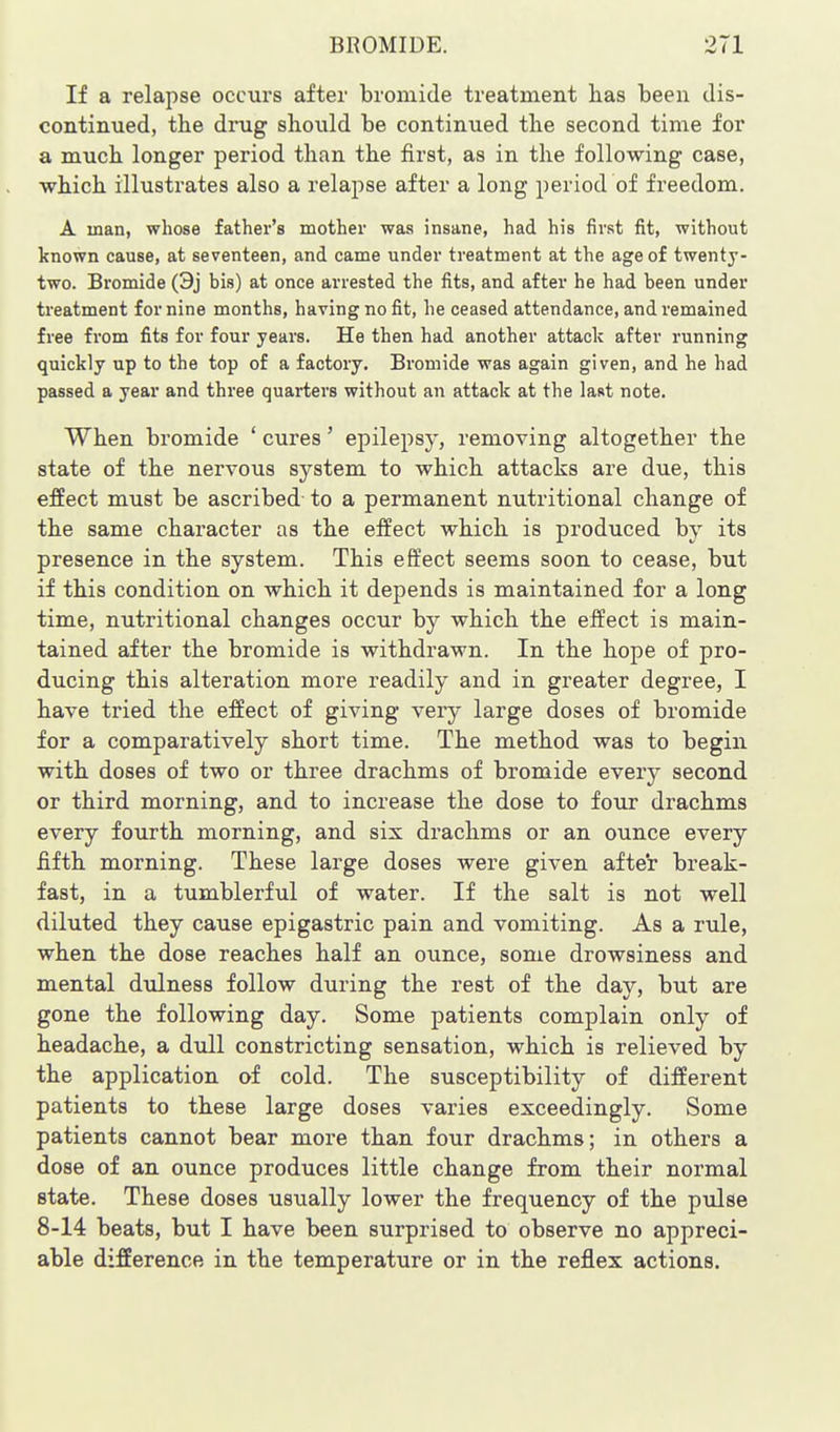 If a relapse occurs after bromide treatment lias been dis- continued, the drug should be continued the second time for a much longer period than the first, as in the following case, which illustrates also a relapse after a long period of freedom. A man, whose father's mother was insane, had his first fit, without known cause, at seventeen, and came under treatment at the age of twenty- two. Bromide (3j bis) at once arrested the fits, and after he had been under treatment for nine months, having no fit, he ceased attendance, and remained free from fits for four years. He then had another attack after running quickly up to the top of a factory. Bromide was again given, and he had passed a year and three quarters without an attack at the last note. When bromide ' cures' epilepsy, removing altogether the state of the nervous system to which attacks are due, this effect must be ascribed to a permanent nutritional change of the same character as the effect which is produced by its presence in the system. This effect seems soon to cease, but if this condition on which it depends is maintained for a long time, nutritional changes occur by which the effect is main- tained after the bromide is withdrawn. In the hope of pro- ducing this alteration more readily and in greater degree, I have tried the effect of giving veiy large doses of bromide for a comparatively short time. The method was to begin with doses of two or three drachms of bromide everj^ second or third morning, and to increase the dose to four drachms every fourth morning, and six drachms or an ounce every fifth morning. These large doses were given after break- fast, in a tumblerful of water. If the salt is not well diluted they cause epigastric pain and vomiting. As a rule, when the dose reaches half an ounce, some drowsiness and mental dulness follow during the rest of the day, but are gone the following day. Some patients complain only of headache, a dull constricting sensation, which is relieved by the application of cold. The susceptibility of different patients to these large doses varies exceedingly. Some patients cannot bear more than four drachms; in others a dose of an ounce produces little change from their normal state. These doses usually lower the frequency of the pulse 8-14 beats, but I have been surprised to observe no appreci- able difference in the temperature or in the reflex actions.