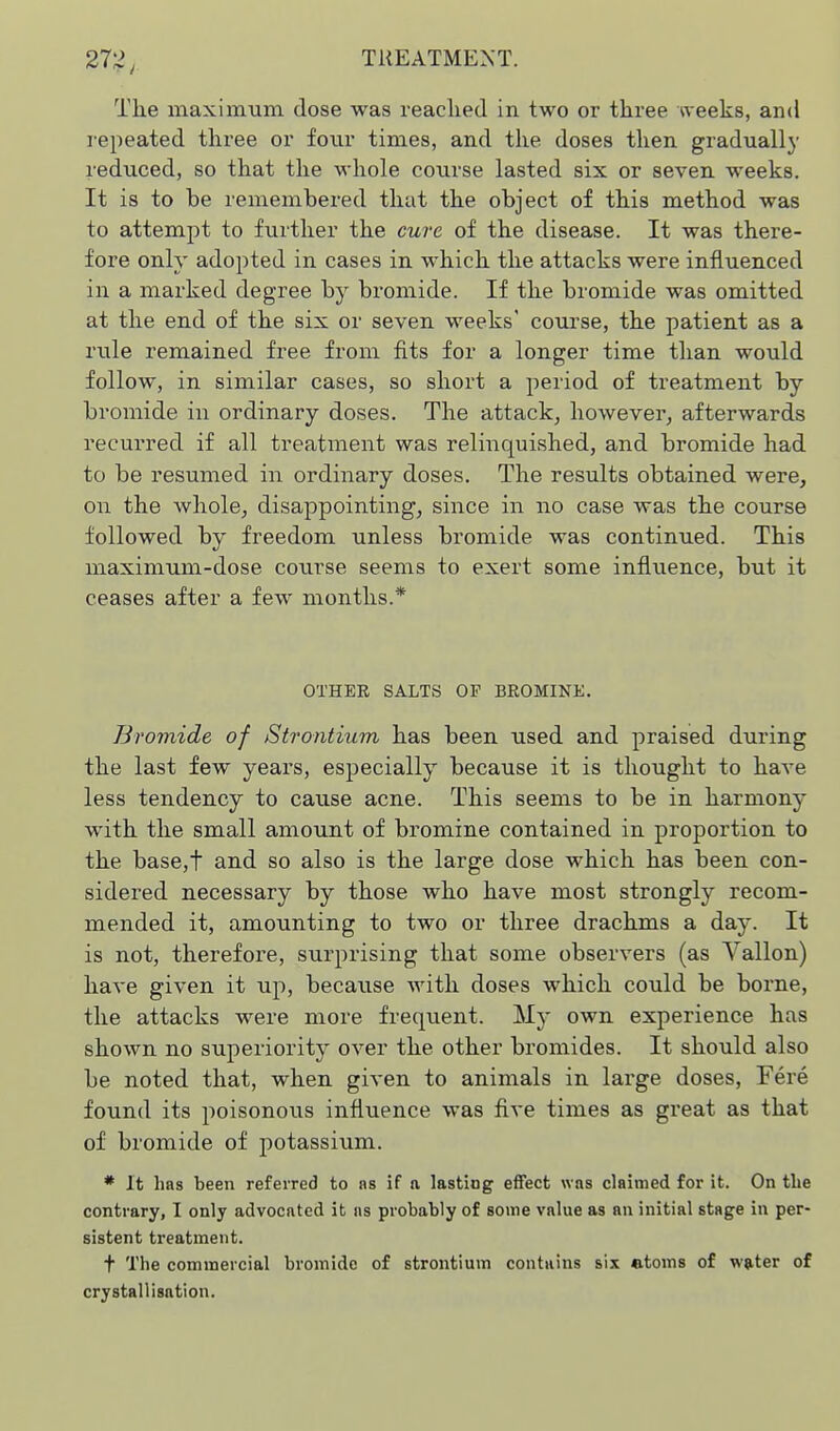 The maximum dose was readied in two or three weeks, and repeated three or four times, and the doses then gradually reduced, so that the whole course lasted six or seven weeks. It is to be remembered that the object of this method was to attempt to further the cure of the disease. It was there- fore only adopted in cases in which the attacks were influenced in a marked degree by bromide. If the bromide was omitted at the end of the six or seven weeks' course, the patient as a rule remained free from fits for a longer time than would follow, in similar cases, so short a period of treatment by bromide in ordinary doses. The attack, however, afterwards recurred if all treatment was relinquished, and bromide had to be resumed in ordinary doses. The results obtained were, on the whole, disappointing, since in no case was the course followed by freedom unless bromide was continued. This maximum-dose course seems to exert some influence, but it ceases after a few months.* OTHER SALTS OF BROMINE. Bromide of Strontium has been used and praised during the last few years, especially because it is thought to have less tendency to cause acne. This seems to be in harmony with the small amount of bromine contained in proportion to the base,t and so also is the large dose which has been con- sidered necessary by those who have most strongly recom- mended it, amounting to two or three drachms a day. It is not, therefore, surprising that some observers (as Vallon) have given it up, because with doses which could be borne, the attacks were more frequent. My own experience has shown no superiority over the other bromides. It should also be noted that, when given to animals in large doses. Fere found its poisonous influence was five times as great as that of bromide of potassium. * It has been referred to as if a lastiog effect was claimed for it. On the contrary, I only advocated it as probably of some value as an initial stage in per- sistent treatment. t The commercial bromide of strontium contains six atoms of wtiter of crystallisation.