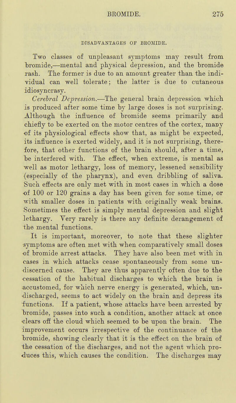 DISADVANTAGES OF BEOJIIDE. Two classes of unpleasant symptoms may result from Ijromide,—mental and physical depression, and the bromide rash. The former is due to an amount greater than the indi- vidual can well tolerate; the latter is due to cutaneous idiosyncrasy. Cerebral Depression.—The general brain depression which is produced after some time by large doses is not surprising. Although the influence of bromide seems primarily and chiefly to be exerted on the motor centres of the cortex, many ■of its physiological effects show that, as might be expected, its influence is exerted widely, and it is not surprising, there- fore, that other functions of the brain should, after a time, he interfered with. The effect, when extreme, is mental as well as motor lethargy, loss of memory, lessened sensibility (especially of the pharynx), and even dribbling of saliva. Such effects are only met with in most cases in which a dose ■of 100 or 120 grains a day has been given for some time, or with smaller doses in patients with originally weak brains. Sometimes the effect is simply mental depression and slight lethargy. Yery rarely is there any definite derangement of the mental functions. It is important, moreover, to note that these slighter symptoms are often met with when comparatively small doses •of bromide arrest attacks. They have also been met with in cases in which attacks cease spontaneously from some un- •discerned cause. They are thus apparently often due to the ■cessation of the habitual discharges to which the brain is accustomed, for which nerve energy is generated, which, un- discharged, seems to act widely on the brain and depress its iunctions. If a patient, whose attacks have been arrested by bromide, passes into such a condition, another attack at once ■clears off the cloud which seemed to be upon the brain. The improvement occurs irrespective of the continuance of the bromide, showing clearly that it is the effect on the brain of the cessation of the discharges, and not the agent which pro- •duces this, which causes the condition. The discharges may