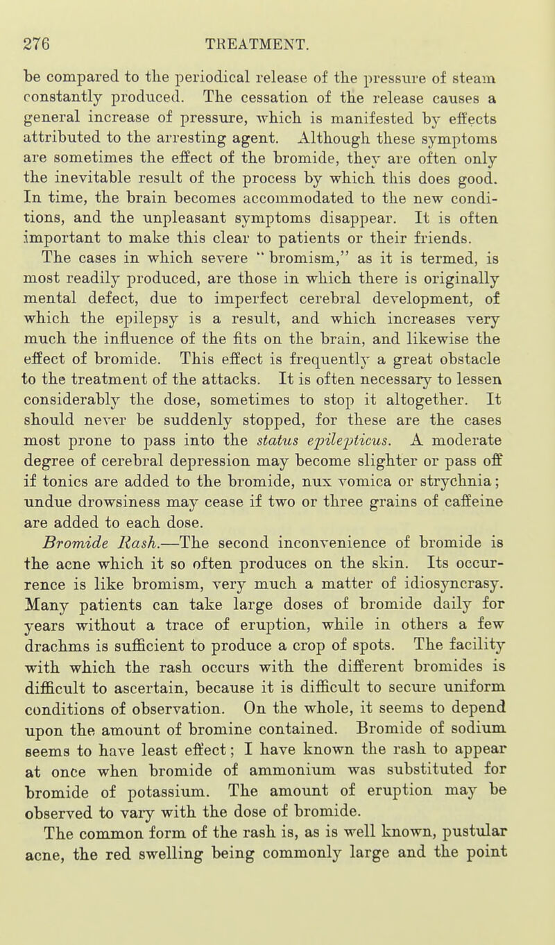 be compared to tlie periodical release of the pressure of steam constantly produced. The cessation of the release causes a general increase of pressure, which is manifested by effects attributed to the arresting agent. Although these symptoms are sometimes the effect of the bromide, they are often only the inevitable result of the process by which this does good. In time, the brain becomes accommodated to the new condi- tions, and the unpleasant symptoms disappear. It is often important to make this clear to patients or their friends. The cases in which severe  bromism, as it is termed, is most readily produced, are those in which there is originally mental defect, due to imperfect cerebral development, of which the epilepsy is a result, and which increases A'ery much the influence of the fits on the brain, and likewise the effect of bromide. This effect is frequently a great obstacle to the treatment of the attacks. It is often necessary to lessen considerably the dose, sometimes to stop it altogether. It should never be suddenly stopped, for these are the cases most prone to pass into the status ejoilejiticus. A moderate degree of cerebral depression may become slighter or pass off if tonics are added to the bromide, nux vomica or strychnia; undue drowsiness may cease if two or three grains of caffeine are added to each dose. Bromide Rash.—The second inconvenience of bromide is the acne which it so often produces on the skin. Its occur- rence is like bromism, very much a matter of idiosyncrasy. Many patients can take large doses of bromide daily for years without a trace of eruption, while in others a few drachms is sufficient to produce a crop of spots. The facility with which the rash occurs with the different bromides is difficult to ascertain, because it is difficult to secure uniform conditions of observation. On the whole, it seems to depend upon the amount of bromine contained. Bromide of sodium seems to have least effect; I have known the rash to appear at once when bromide of ammonium was substituted for bromide of potassium. The amount of eruption may be observed to vary with the dose of bromide. The common form of the rash is, as is well known, pustular acne, the red swelling being commonly large and the point