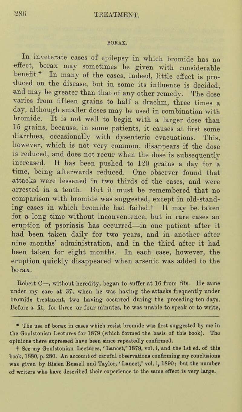 BORAX. In inveterate cases of epilepsy in which bromide has no effect, borax may sometimes be given with considerable benefit * In many of the cases, indeed, little effect is pro- duced on the disease, but in some its influence is decided, and may be greater than that of any other remedy. The dose varies from fifteen grains to half a drachm, three times a day, although smaller doses may be used in combination with bromide. It is not well to begin with a larger dose than 15 grains, because, in some patients, it causes at first some diarrhoea, occasionally with dysenteric evacuations. This, however, which is not very common, disappears if the dose is reduced, and does not recur when the dose is subsequently increased. It has been pushed to 120 grains a day for a time, being afterwards reduced. One observer found that attacks were lessened in two thirds of the cases, and were arrested in a tenth. But it must be remembered that no comparison with bromide was suggested, except in old-stand- ing cases in which bromide had failed.! It may be taken for a long time without inconvenience, but in rare cases an eruption of psoriasis has occurred—in one patient after it had been taken daily for two years, and in another after nine months' administration, and in the third after it had been taken for eight months. In each case, however, the eruption quickly disappeared when arsenic was added to the borax. Robert C—, without heredity, began to suffer at 16 from fits. He came under my care at 37, when he was having the attacks frequently under bromide treatment, two having occurred during the preceding ten days. Before a fit, for three or four minutes, he was unable to epeak or to write, * The use of boiux in cases which resist bromide was first suggested by me in the Goulstonian Lectures for 1879 (which formed the basis of this book). The opinions there expressed have been since repeatedly confirmed. t See my Goulstonian Lectures, 'Lancet,' 1879, vol. i, and the 1st ed. of this book, 1880, p. 280. An account of careful observations confirming my conclusions was given by Risien Russell and Taylor, 'Lancet,' vol. i^ 1890; but the number of writers who have described their experience to the same effect is very large.