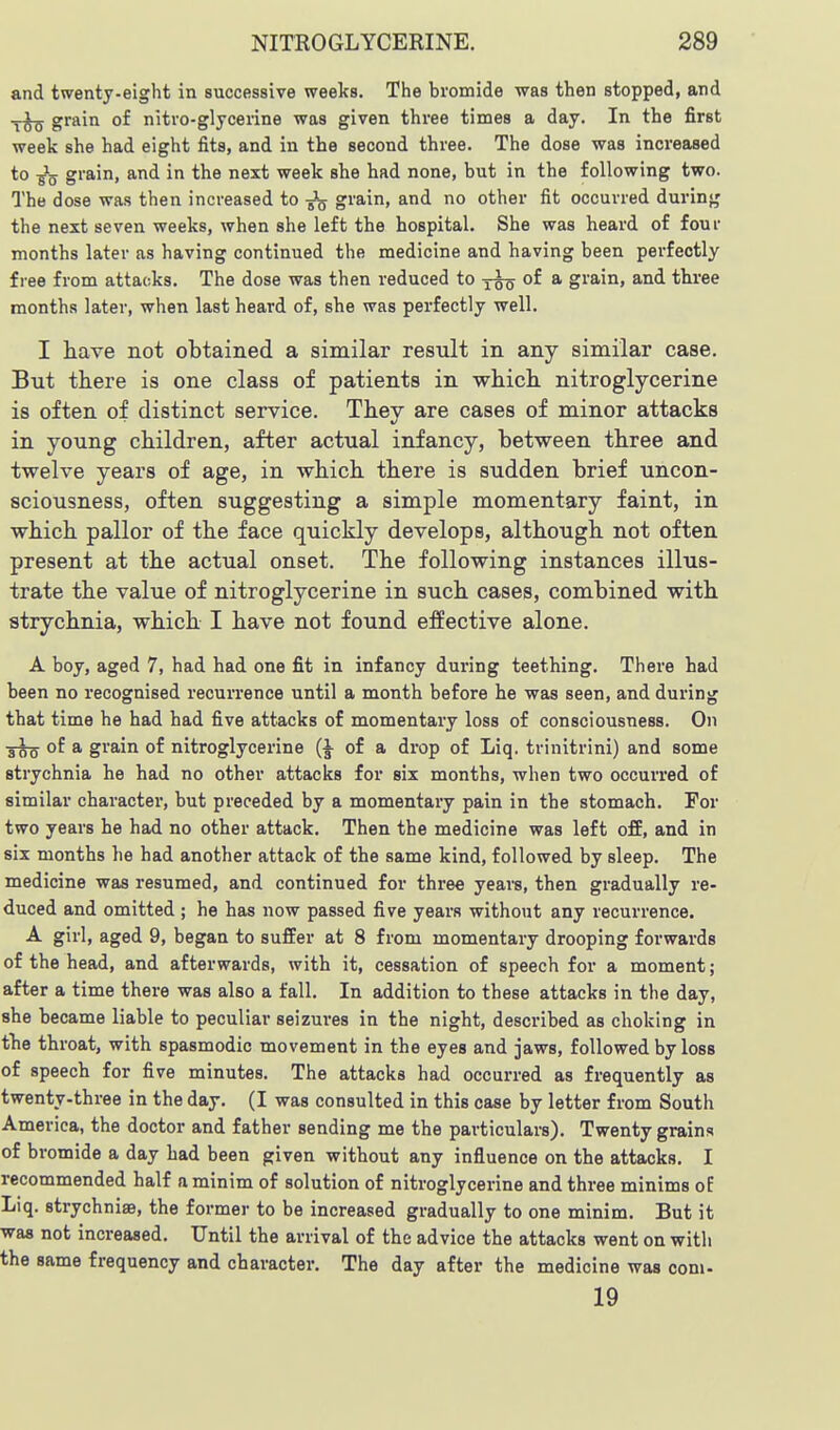 and twenty-eight in successive weeks. The bromide was then stopped, and grain of nitro-glycerine was given three times a day. In the first week she had eight fits, and in the second three. The dose was increased to •g'jj grain, and in the next week she had none, but in the following two. The dose was then increased to -Jg grain, and no other fit occurred during the next seven weeks, when she left the hospital. She was heard of four months later as having continued the medicine and having been perfectly free from attacks. The dose was then reduced to y^o * gi'a-in, and three months later, when last heard of, she was perfectly well. I have not obtained a similar result in any similar case. But there is one class of patients in which nitroglycerine is often of distinct service. They are cases of minor attacks in young children, after actual infancy, between three and twelve years of age, in which there is sudden brief uncon- sciousness, often suggesting a simple momentary faint, in which pallor of the face quickly develops, although not often present at the actual onset. The following instances illus- trate the value of nitroglycerine in such cases, combined with strychnia, which I have not found effective alone. A boy, aged 7, had had one fit in infancy during teething. There had been no recognised recurrence until a month before he was seen, and during that time he had had five attacks of momentary loss of consciousness. On of a grain of nitroglycerine {\ of a drop of Liq. trinitrini) and some strychnia he had no other attacks for six months, when two occurred of similar character, but preceded by a momentary pain in the stomach. For two years he had no other attack. Then the medicine was left off, and in six months he had another attack of the same kind, followed by sleep. The medicine was resumed, and continued for three years, then gradually re- duced and omitted ; he has now passed five years without any recurrence. A girl, aged 9, began to suffer at 8 from momentary drooping forwards of the head, and afterwards, with it, cessation of speech for a moment; after a time there was also a fall. In addition to these attacks in the day, she became liable to peculiar seizures in the night, described as choking in fhe throat, with spasmodic movement in the eyes and jaws, followed by loss of speech for five minutes. The attacks had occurred as frequently as twenty-three in the day. (I was consulted in this case by letter from South America, the doctor and father sending me the particulars). Twenty grains of bromide a day had been given without any influence on the attacks. I recommended half a minim of solution of nitroglycerine and three minims of Liq. strychniae, the former to be increased gradually to one minim. But it was not increased. Until the arrival of the advice the attacks went on with the same frequency and character. The day after the medicine was com- 19