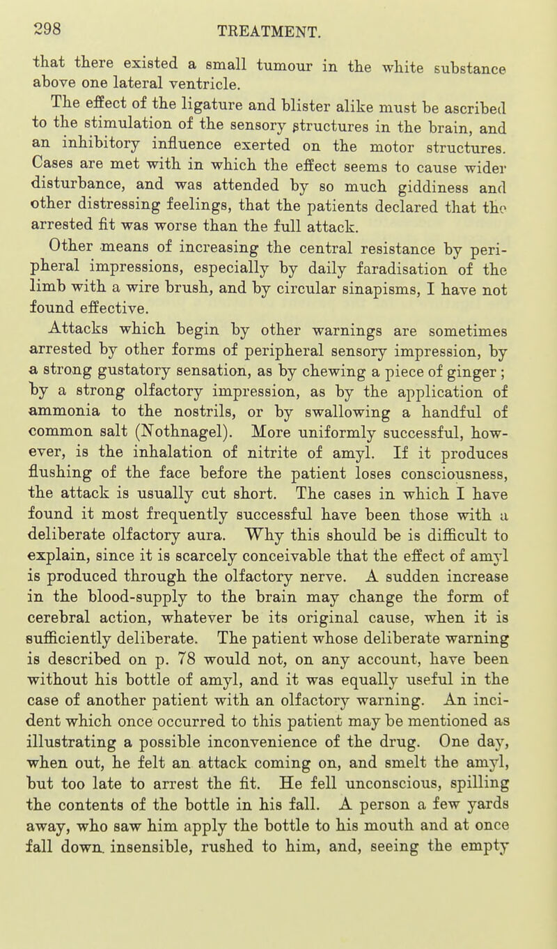 that there existed a small tumour in the white substance above one lateral ventricle. The effect of the ligature and blister alike must be ascribed to the stimulation of the sensory structures in the brain, and an inhibitory influence exerted on the motor structures. Cases are met with in which the effect seems to cause wider disturbance, and was attended by so much giddiness and other distressing feelings, that the patients declared that tho arrested fit was worse than the full attack. Other means of increasing the central resistance by peri- pheral impressions, especially by daily faradisation oi the limb with a wire brush, and by circular sinapisms, I have not found effective. Attacks which begin by other warnings are sometimes arrested by other forms of peripheral sensory impression, by a strong gustatory sensation, as by chewing a piece of ginger ; by a strong olfactory impression, as by the application of ammonia to the nostrils, or by swallowing a handful of common salt (Nothnagel). More uniformly successful, how- ever, is the inhalation of nitrite of amyl. If it produces flushing of the face before the patient loses consciousness, the attack is usually cut short. The cases in which I have found it most frequently successful have been those with a deliberate olfactory aura. Why this should be is difficTilt to explain, since it is scarcely conceivable that the effect of amyl is produced through the olfactory nerve. A sudden increase in the blood-supply to the brain may change the form of cerebral action, whatever be its original cause, when it is sufficiently deliberate. The patient whose deliberate warning is described on p. 78 would not, on any account, have been without his bottle of amyl, and it was equally useful in the case of another patient with an olfactory warning. An inci- dent which once occurred to this patient may be mentioned as illustrating a possible inconvenience of the drug. One day, when out, he felt an attack coming on, and smelt the amyl, but too late to arrest the fit. He fell unconscious, spilling the contents of the bottle in his fall. A person a few yards away, who saw him apply the bottle to his mouth and at once fall down, insensible, rushed to him, and, seeing the empty