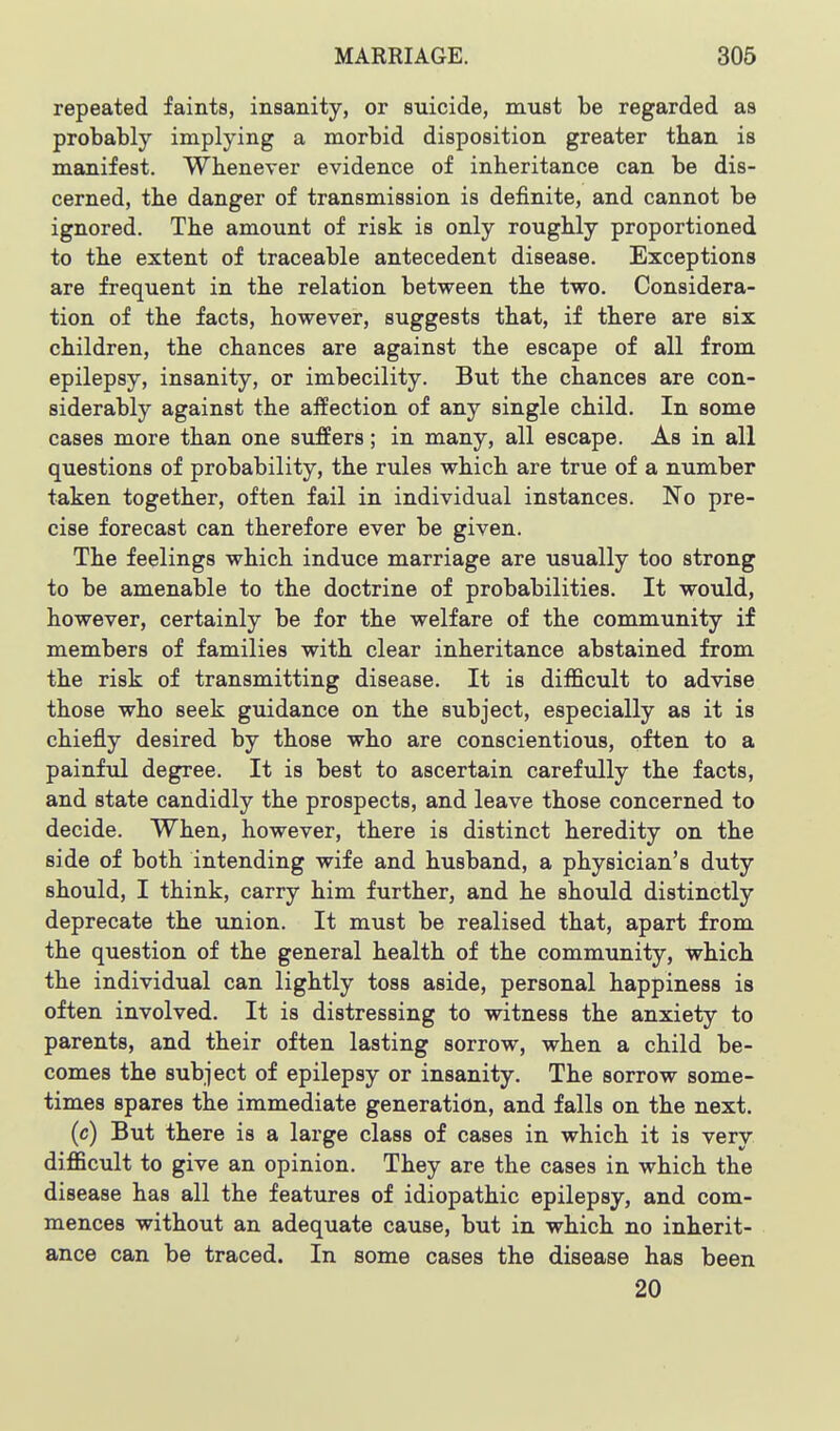 repeated faints, insanity, or suicide, must be regarded as probably implying a morbid disposition greater than is manifest. Whenever evidence of inheritance can be dis- cerned, the danger of transmission is definite, and cannot be ignored. The amount of risk is only roughly proportioned to the extent of traceable antecedent disease. Exceptions are frequent in the relation between the two. Considera- tion of the facts, however, suggests that, if there are six children, the chances are against the escape of all from epilepsy, insanity, or imbecility. But the chances are con- siderably against the affection of any single child. In some cases more than one suffers; in many, all escape. As in all questions of probability, the rules which are true of a number taken together, often fail in individual instances. No pre- cise forecast can therefore ever be given. The feelings which induce marriage are usually too strong to be amenable to the doctrine of probabilities. It would, however, certainly be for the welfare of the community if members of families with clear inheritance abstained from the risk of transmitting disease. It is difficult to advise those who seek guidance on the subject, especially as it is chiefly desired by those who are conscientious, often to a painful degree. It is best to ascertain carefully the facts, and state candidly the prospects, and leave those concerned to decide. When, however, there is distinct heredity on the side of both intending wife and husband, a physician's duty should, I think, carry him further, and he should distinctly deprecate the union. It must be realised that, apart from the question of the general health of the community, which the individual can lightly toss aside, personal happiness is often involved. It is distressing to witness the anxiety to parents, and their often lasting sorrow, when a child be- comes the subject of epilepsy or insanity. The sorrow some- times spares the immediate generation, and falls on the next. (c) But there is a large class of cases in which it is very difficult to give an opinion. They are the cases in which the disease has all the features of idiopathic epilepsy, and com- mences without an adequate cause, but in which no inherit- ance can be traced. In some cases the disease has been 20