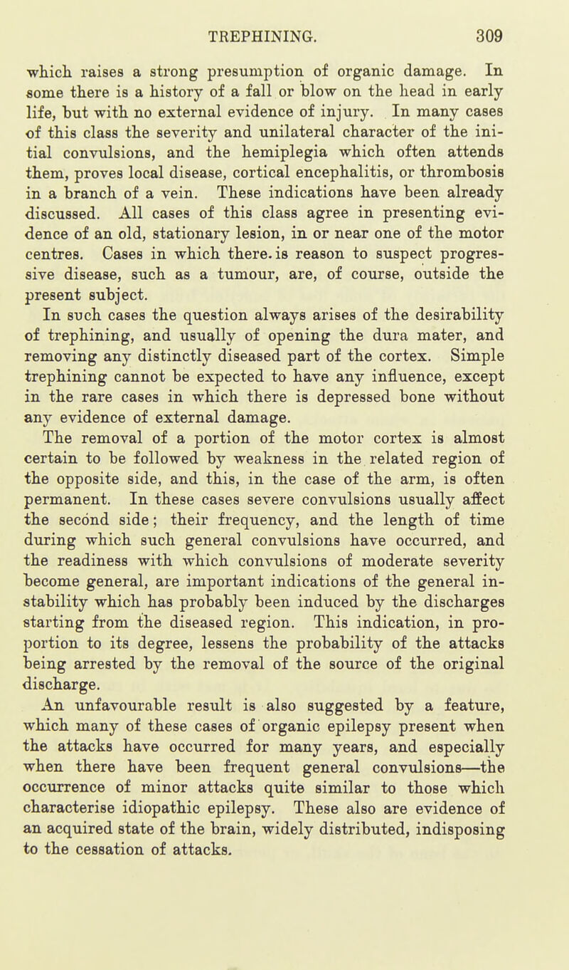 which raises a strong presumption of organic damage. In some there is a history of a fall or blow on the head in early life, but with no external evidence of injury. In many cases of this class the severity and unilateral character of the ini- tial convulsions, and the hemiplegia which often attends them, proves local disease, cortical encephalitis, or thrombosis in a branch of a vein. These indications have been already discussed. All cases of this class agree in presenting evi- dence of an old, stationary lesion, in or near one of the motor centres. Cases in which there, is reason to suspect progres- sive disease, such as a tumour, are, of course, outside the present subject. In such cases the question always arises of the desirability of trephining, and usually of opening the dura mater, and removing any distinctly diseased part of the cortex. Simple trephining cannot be expected to have any influence, except in the rare cases in which there is depressed bone without any evidence of external damage. The removal of a portion of the motor cortex is almost certain to be followed by weakness in the related region of the opposite side, and this, in the case of the arm, is often permanent. In these cases severe convulsions usually affect the second side; their frequency, and the length of time during which such general convulsions have occurred, and the readiness with which convulsions of moderate severity become general, are important indications of the general in- stability which has probably been induced by the discharges starting from the diseased region. This indication, in pro- portion to its degree, lessens the probability of the attacks being arrested by the removal of the source of the original discharge. An unfavourable result is also suggested by a feature, which many of these cases of organic epilepsy present when the attacks have occurred for many years, and especially when there have been frequent general convulsions—the occiirrence of minor attacks quite similar to those which characterise idiopathic epilepsy. These also are evidence of an acquired state of the brain, widely distributed, indisposing to the cessation of attacks.