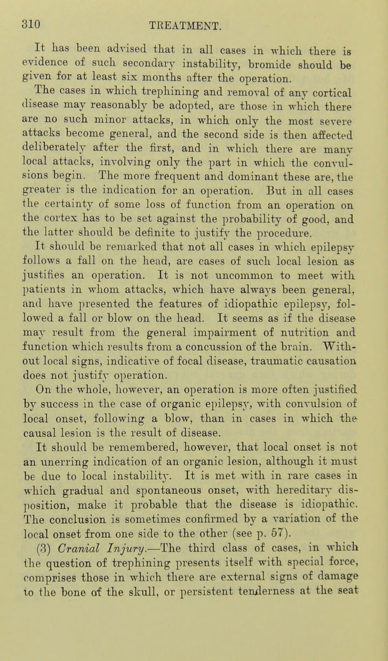 It has been advised that in all cases in which there is evidence of such secondaiy instability, bromide should be given for at least six months after the operation. The cases in which trephining and removal of any cortical disease may reasonably be adopted, are those in which there are no such minor attacks, in which only the most severe attacks become general, and the second side is then affected deliberately after the first, and in which there are many local attacks, involving only the part in which the convul- sions begin. The more frequent and dominant these are, the greater is the indication for an operation. But in all cases the certainty of some loss of function from an operation on the cortex has to be set against the probability of good, and the latter should be definite to justify' the procedure. It should be remarked that not all cases in which epilepsy follows a fall on the head, are cases of such local lesion as justifies an operation. It is not uncommon to meet wath patients in whom attacks, which have always been general, and have presented the features of idiopathic epilepsy, fol- lowed a fall or blow on the head. It seems as if the disease may result from the general impairment of nutrition and function which results from a concussion of the brain. With- out local signs, indicative of focal disease, traumatic causation does not justify operation. On the whole, however, an operation is more often justified by success in the case of organic epilepsy, with convulsion of local onset, following a blow, than in cases in which the causal lesion is the result of disease. It should be remembered, however, that local onset is not an unerring indication of an organic lesion, although it must be due to local instability. It is met with in rare cases in which gradual and spontaneous onset, with hereditary dis- position, make it probable that the disease is idiopathic. The conclusion is sometimes confirmed hj a variation of the local onset from one side to the other (see p. 57). (3) Cranial Injury.—The third class of cases, in which the question of trephining presents itself with special force, comprises those in which there are external signs of damage to the bone of the skull, or persistent tenxlerness at the seat