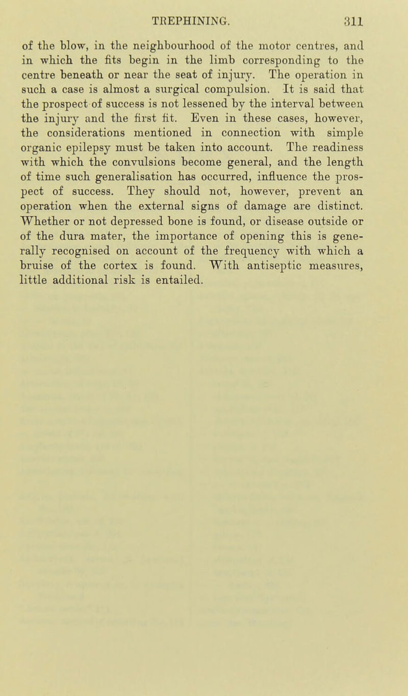 of the blow, in the neighbourhood of the motor centres, and in which the fits begin in the limb corresponding to the centre beneath or near the seat of injury. The operation in such a case is almost a surgical compulsion. It is said that the prospect of success is not lessened by the interval between the injur}' and the first fit. Even in these cases, however, the considerations mentioned in connection with simple organic epilepsy must be taken into account. The readiness with which the convulsions become general, and the length of time such generalisation has occurred, influence the pros- pect of success. They should not, however, prevent an operation when the external signs of damage are distinct. Whether or not depressed bone is found, or disease outside or of the dura mater, the importance of opening this is gene- rally recognised on account of the frequency with which a bruise of the cortex is found. With antiseptic measiires, little additional risk is entailed.