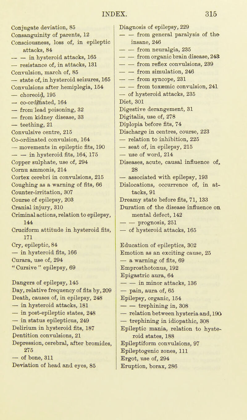 Conjugate deviation, 85 Consanguinity of parents, 12 Consciousness, loss of, in epileptic attacks, 84 — — in hysteroid attacks, 165 — resistance of, in attacks, 131 Convulsion, march of, 85 — state of, in hysteroid seizures, 165 Convulsions after hemiplegia, 154 — choreoi^, 195 — co-ordj&ated, 164 — from lead poisoning, 32 — from kidney disease, 33 — teething, 21 Convulsive centre, 215 Co-ordinated convulsion, 164 — movements in epileptic fits, 190 in hysteroid fits, 164, 175 Copper sidphate, use of, 294 Comu ammonis, 214 Cortex cerebri in convulsions, 215 Coughing as a warning of fits, 66 Counter-irritation, 307 Course of epilepsy, 203 Cranial injury, 310 Criminal actions, relation to epilepsy, 144 Cruciform attitude in hysteroid fits, 171 Cry, epileptic, 84 — in hysteroid fits, 166 Curara, use of, 294  Cursive  epilepsy, 69 Dangers of epilepsy, 145 Day, relative frequency of fits by, 209 Death, causes of, in epilepsy, 248 — in hysteroid attacks, 181 — in post-epileptic states, 248 — in status epilepticus, 249 Delirium in hysteroid fits, 187 Pentition convulsions, 21 Depression, cerebral, after bromides, 275 — of bone, 311 Deviation of head and eyes, 85 Diagnosis of epilepsy, 229 — — from general paralysis of th& insane, 246 from neuralgia, 235 from organic brain disease, 248: from reflex convulsions, 239 from simulation, 246 from syncope, 231 from toxeemic convulsion, 241 — of hysteroid attacks, 235 Diet, 301 Digestive derangement, 31 Digitalis, use of, 278 Diplopia before fits, 74 Discharge in centres, coiirse, 223 — relation to inhibition, 225 — seat of, in epilepsy, 215 — use of word, 214 Diseases, acute, causal influence of, 28 — associated with epilepsy, 193 Dislocations, occurrence of, in at- tacks, 91 Dreamy state before fits, 71, 133 Duration of the disease influence oxi mental defect, 142 prognosis, 251 — of hysteroid attacks, 165 Education of epileptics, 302 Emotion as an exciting cause, 25 — a warning of fits, 69 Emprosthotonus, 192 Epigastric aura, 64 in minor attacks, 136 — pain, aura of, 65 Epilepsy, organic, 154 trephining in, 308 — relation between hysteria and, 190 — trephining in idiopathic, 308 Epileptic mania, relation to hyste- roid states, 188 Epileptiform convulsions, 97 Epileptogenic zones. 111 Ergot, use of, 294 Eruption, borax, 286