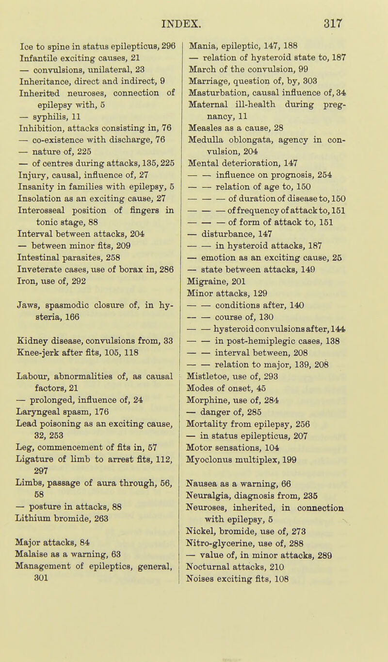 Ice to spine in statiia epileptious, 296 Infantile exciting causes, 21 — convulsions, unilateral, 23 Inheritance, direct and indirect, 9 Inherited neuroses, connection of epilepsy with, 5 — syphilis, 11 Inhibition, attacks consisting in, 76 — co-existence with discharge, 76 — nature of, 225 — of centres during attacks, 135,225 Injury, causal, influence of, 27 Insanity in families with epilepsy, 5 Insolation as an exciting cause, 27 Interosseal position of fingers in tonic stage, 88 Interval between attacks, 204 — between minor fits, 209 Intestinal parasites, 258 Inveterate cases, use of borax in, 286 Iron, iise of, 292 Jaws, spasmodic closure of, in hy- steria, 166 Kidney disease, convulsions from, 33 Knee-jerk after fits, 105, 118 Labour, abnormalities of, as causal factors, 21 — prolonged, influence of, 24 Laryngeal spasm, 176 Lead poisoning as an exciting cause, 32, 253 Leg, commencement of fits in, 57 Ligature of limb to arrest fits, 112, 297 Limbs, passage of aura through, 56, 58 — posture in attacks, 88 Lithium bromide, 263 Major attacks, 84 Malaise as a warning, 63 Management of epileptics, general, 301 Mania, epileptic, 147, 188 — relation of hysteroid state to, 187 March of the convulsion, 99 Marriage, question of, by, 303 Masturbation, causal influence of, 34 Maternal ill-health during preg- nancy, 11 Measles as a cause, 28 Medulla oblongata, agency in con- vulsion, 204 Mental deterioration, 147 influence on prognosis, 254 relation of age to, 150 of duration of disease to, 150 of frequency of attack to, 151 — of form of attack to, 151 — disturbance, 147 in hysteroid attacks, 187 — emotion as an exciting cause, 25 — state between attacks, 149 Migraine, 201 Minor attacks, 129 conditions after, 140 course of, 130 hysteroid convulsions after, 144 in post-hemiplegic cases, 138 interval between, 208 relation to major, 139, 208 Mistletoe, tise of, 293 Modes of onset, 45 Morphine, use of, 284 — danger of, 285 Mortality from epilepsy, 256 — in status epilepticus, 207 Motor sensations, 104 Myoclonus multiplex, 199 Nausea as a warning, 66 Neuralgia, diagnosis from, 235 Neuroses, inherited, in connection with epilepsy, 5 Nickel, bromide, use of, 273 Nitro-glycerine, use of, 288 — value of, in minor attacks, 289 Nocturnal attacks, 210 Noises exciting fits, 108