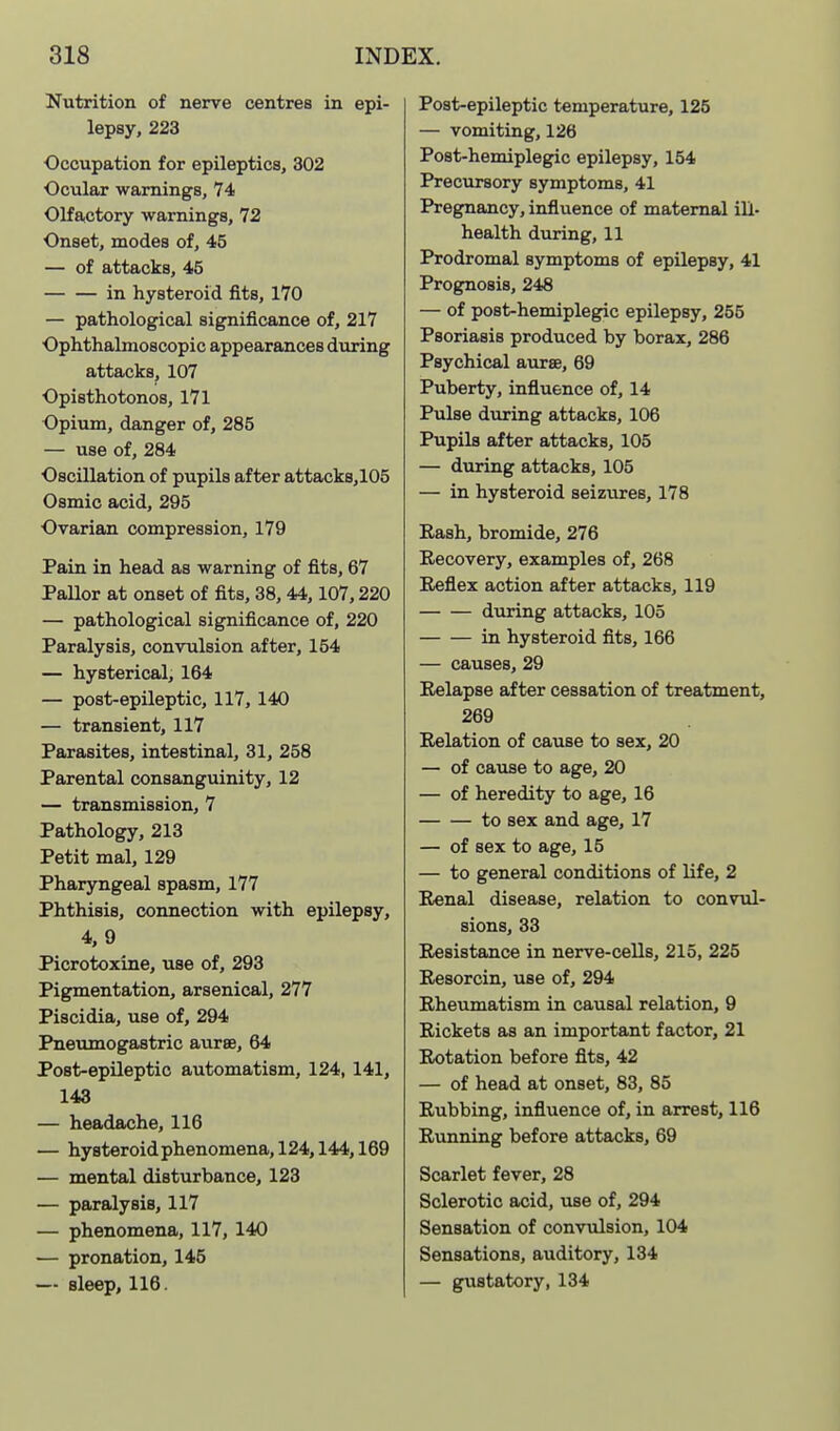 Nutrition of nerve centres in epi- lepsy, 223 Occupation for epileptics, 302 Ocular warnings, 74 Olfactory warnings, 72 Onset, modes of, 45 — of attacks, 45 in hysteroid fits, 170 — pathological significance of, 217 Ophthalmoscopic appearances during attacks, 107 Opisthotonos, 171 Opium, danger of, 285 — use of, 284 Oscillation of pupils after attack8,105 Osmic acid, 295 Ovarian compression, 179 Pain in head as warning of fits, 67 Pallor at onset of fits, 38,44,107,220 — pathological significance of, 220 Paralysis, convulsion after, 154 — hysterical, 164 — post-epileptic, 117, 140 — transient, 117 Parasites, intestinal, 31, 258 Parental consanguinity, 12 — transmission, 7 Pathology, 213 Petit mal, 129 Pharyngeal spasm, 177 Phthisis, connection with epilepsy, 4, 9 Picrotoxine, use of, 293 Pigmentation, arsenical, 277 Piscidia, use of, 294 Pneumogastric aurse, 64 Post-epileptic automatism, 124, 141, 143 — headache, 116 — hyBteroidphenomena,124,144,169 — mental disturbance, 123 — paralysis, 117 — phenomena, 117, 140 — pronation, 145 — sleep, 116. Post-epileptic t«mperature, 125 — vomiting, 126 Post-hemiplegic epilepsy, 154 Precursory symptoms, 41 Pregnancy, influence of maternal ill- health during, 11 Prodromal symptoms of epilepsy, 41 Prognosis, 248 — of post-hemiplegic epilepsy, 255 Psoriasis produced by borax, 286 Psychical aurse, 69 Puberty, influence of, 14 Pulse during attacks, 106 Pupils after attacks, 105 — during attacks, 105 — in hysteroid seizures, 178 Eash, bromide, 276 Recovery, examples of, 268 Reflex action after attacks, 119 during attacks, 105 in hysteroid fits, 166 — causes, 29 Relapse after cessation of treatment, 269 Relation of cause to sex, 20 — of cause to age, 20 — of heredity to age, 16 to sex and age, 17 — of sex to age, 15 — to general conditions of life, 2 Renal disease, relation to convul- sions, 33 Resistance in nerve-cells, 215, 225 Resorcin, use of, 294 Rheumatism in causal relation, 9 Rickets as an important factor, 21 Rotation before fits, 42 — of head at onset, 83, 85 Rubbing, influence of, in arrest, 116 Running before attacks, 69 Scarlet fever, 28 Sclerotic acid, use of, 294 Sensation of convulsion, 104 Sensations, auditory, 134 — gustatory, 134