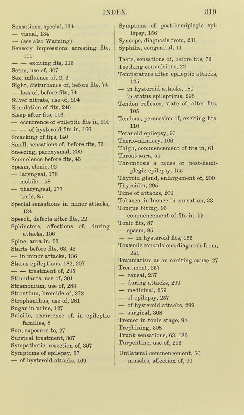 Sensations, special, 13-i — visual, 134 — (see also Warning) Sensory impressions arresting fits, 111 exciting fits, 113 Seton, use of, 307 Sex, influence of, 2, 6 Sight, disturbance of, before fits, 74 — loss of, before fits, 74 Silver nitrate, use of, 294 Simulation of fits, 246 Sleep after fits, 116 — occurrence of epileptic fits in, 209 of hysteroid fits in, 166 Smacking of lips, 140 Smell, sensations of, before fits, 73 Sneezing, paroxysmal, 200 Somnolence before fits, 43 Spasm, clonic, 92 — laryngeal, 176 — mobile, 158 — pharyngeal, 177 — tonic, 85 Special sensations in minor attacks, 134 Speech, defects after fits, 22 Sphincters, affections of, during attacks, 106 Spine, aura in, 63 Starts before fits, 63, 42 — in minor attacks, 136 Status epilepticu's, 182, 207 treatment of, 295 Stimulants, use of, 301 Stramonium, use of, 283 Strontium, bromide of, 272 Strophanthus, use of, 281 Sugar in urine, 127 Suicide, occurrence of, in epileptic families, 8 Sun, exposure to, 27 Surgical treatment, 307 Sympathetic, resection of, 307 Symptoms of epilepsy, 37 — of hysteroid attacks, 169 Symptoms of post-heraiplegic epi- lepsy, 156 Syncope, diagnosis from, 231 Syphilis, congenital, 11 Taste, sensations of, before fits, 73 Teething convulsions, 22 Temperature after epileptic attacks, 125 — in hysteroid attacks, 181 — in status epilepticus, 296 Tendon reflexes, state of, after fits, 105 Tendons, percussion of, exciting fits, 110 Tetanoid epilepsy, 95 Therio-mimicry, 166 Thigh, commencement of fits in, 61 Throat aura, 54 Thrombosis a cause of post-hemi- plegic epilepsy, 155 Thyroid gland, enlargement of, 200 Thyroidin, 295 Time of attacks, 209 Tobacco, influence in causation, 33 Tongue biting, 93 — commencement of fits in, 52 Tonic fits, 87 — spasm, 85 in hysteroid fits, 165 Toxeemic convulsions, diagnosis from, 241 Traumatism as an exciting cause, 27 Treatment, 257 — causal, 257 — during attacks, 299 — medicinal, 259 — of epilepsy, 257 — of hysteroid attacks, 299 — surgical, 308 Tremor in tonic stage, 94 Trephining, 308 Trunk sensations, 63, 136 Turpentine, use of, 293 Unilateral commencement, 50 — muscles, affection of, 99