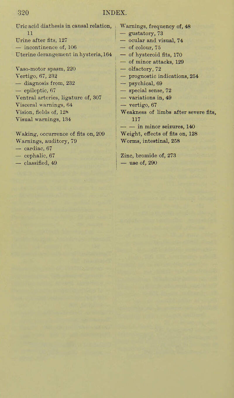 Uric acid diathesis in causal relation, i 11 j Urine after fits, 127 — incontinence of, KXi Uterine derangement in hysteria, 164 ^ Vaso-motor spasm, 220 Vertigo, 67, 232 — diagnosis from, 232 — epileptic, 67 Ventral arteries, ligature of, 307 Visceral warnings, 64 Vision, fields of, 128 Visual warnings, 134 Waking, occurrence of fits on, 209 ; Warnings, auditory, 79 — cardiac, 67 ' — cephalic, 67 — classified, 49 Warnings, frequency of, 48 — gustatory, 73 — ocular and visual, 74 — of colour, 75 — of hysteroid fits, 170 — of minor attacks, 129 — olfactory, 72 — prognostic indications, 254 — psychical, 69 — special sense, 72 — variations in, 49 — vertigo, 67 Weakness of limbs after severe 117 in minor seizures, 140 Weight, effects of fits on, 128 Worms, intestinal, 258 Zinc, bromide of, 273 — use of, 290