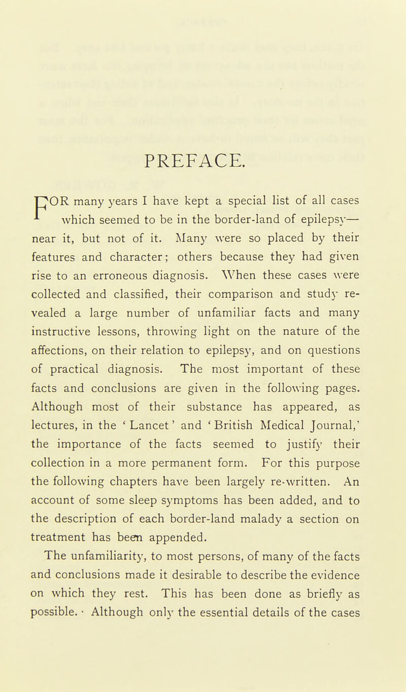 PREFACE. OR many years I have kept a special list of all cases ^ which seemed to be in the border-land of epilepsy— near it, but not of it. Many were so placed by their features and character; others because they had given rise to an erroneous diagnosis. When these cases were collected and classified, their comparison and study re- vealed a large number of unfamiliar facts and many instructive lessons, throwing light on the nature of the affections, on their relation to epilepsy, and on questions of practical diagnosis. The most important of these facts and conclusions are given in the following pages. Although most of their substance has appeared, as lectures, in the 'Lancet' and 'British Medical Journal,' the importance of the facts seemed to justify their collection in a more permanent form. For this purpose the following chapters have been largely re-written. An account of some sleep symptoms has been added, and to the description of each border-land malady a section on treatment has been appended. The unfamiliarity, to most persons, of many of the facts and conclusions made it desirable to describe the evidence on which they rest. This has been done as briefly as possible. • Although only the essential details of the cases