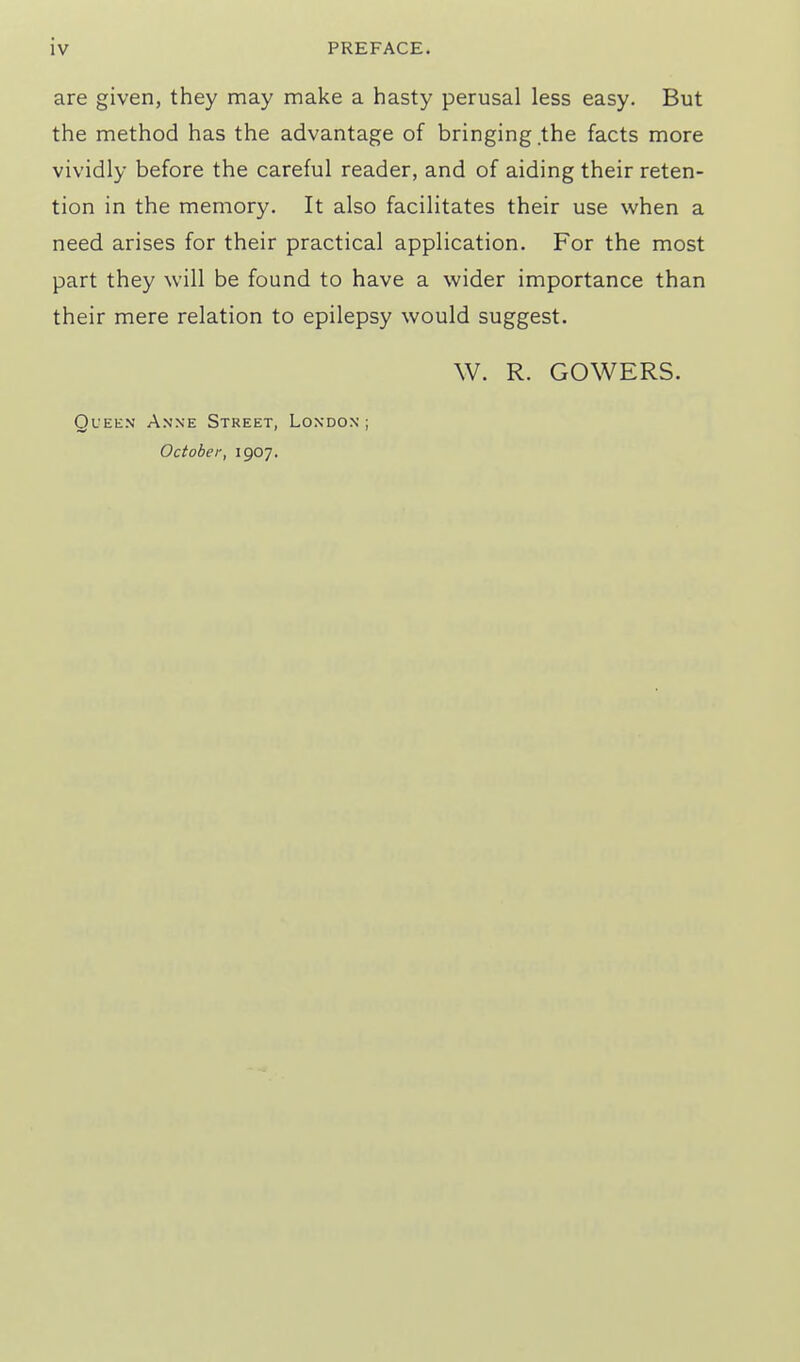 are given, they may make a hasty perusal less easy. But the method has the advantage of bringing the facts more vividly before the careful reader, and of aiding their reten- tion in the memory. It also facilitates their use when a need arises for their practical application. For the most part they will be found to have a wider importance than their mere relation to epilepsy would suggest. W. R. GOWERS. QfEEN Anne Street, London ; October, 1907.