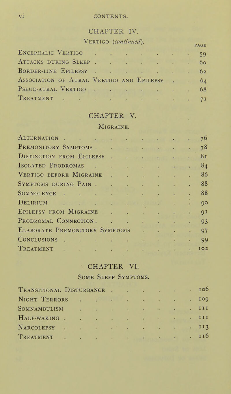 CHAPTER IV. Vertigo {co?iti?ined). PAGE Encephalic Vertigo 59 Attacks during Sleep 60 Border-line Epilepsy ....... 62 Association of Aural Vertigo and Epilepsy . . 64 PSEUD AURAL VeRTIGO 68 Tre.at.ment 71 CHAPTER V. Migraine. Alternation 76 Premonitory Symptoms 78 Distinction from Ei-ilepsy 81 Isolated Prodromas 84 Vertigo before Migraine 86 Symptoms during Pain 88 Somnolence ......... 88 Deliriu.m ......... ()0 Epilepsy fro.m Migraine 91 Prodromal Connection 93 Elaborate Premonitory Symptoms .... 97 Conclusions 99 Treatment 102 CHAPTER VI. Some Sleep Symptoms. Transitional Disturbance 106 Night Terrors 109 Somnambulism 111 Half-waking m Narcolepsy 113 Treatment 116