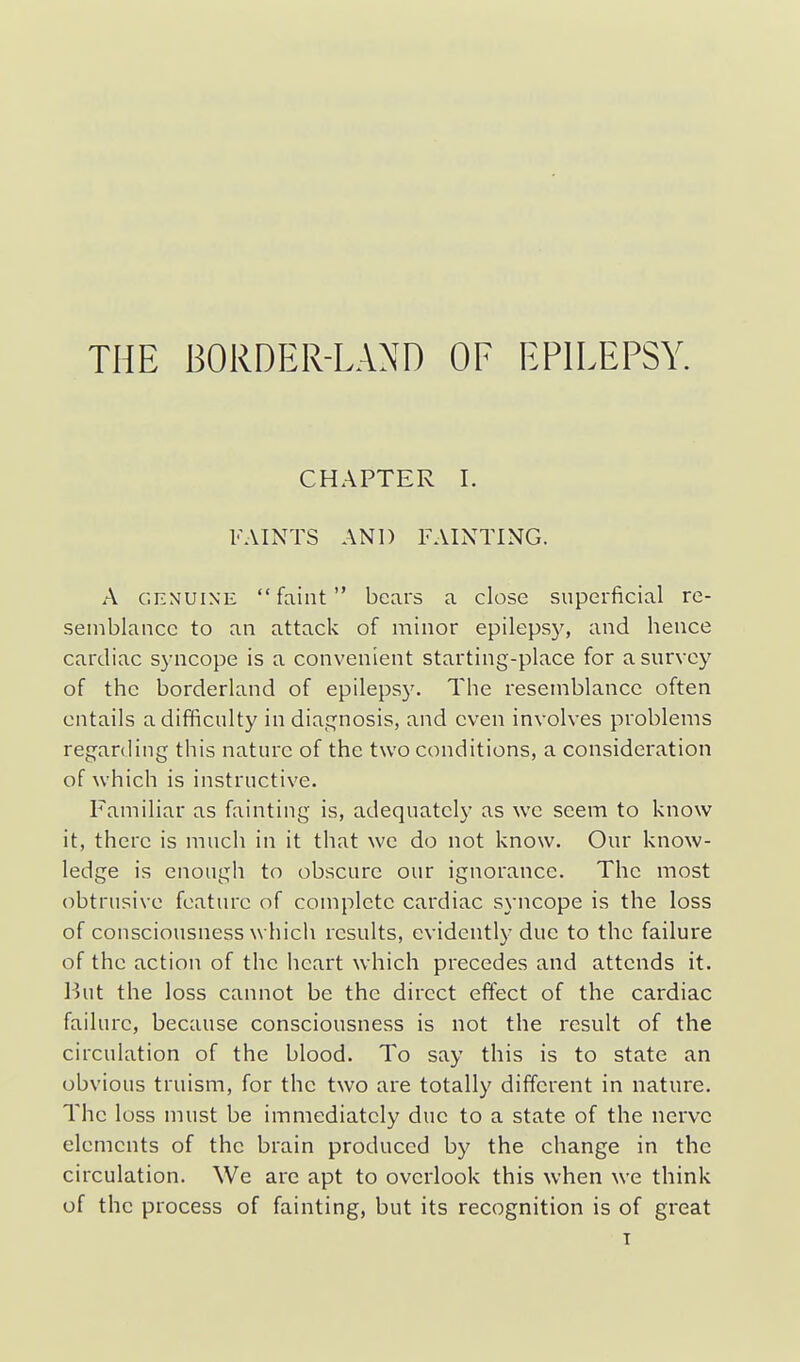 THE BORDER-LAND OF EPILEPSY. CHAPTER I. FAINTS AND FAINTING. A GENUINE faint bears a close superficial re- semblance to an attack of minor epilepsy, and hence cardiac syncope is a convenient starting-place for a survey of the borderland of epilepsy. The resemblance often entails a difficulty in diagnosis, and even involves problems regarding this nature of the two conditions, a consideration of which is instructive. Familiar as fainting is, adequately as we seem to know it, there is much in it that we do not know. Our know- ledge is enough to obscure our ignorance. The most obtrusive feature of complete cardiac syncope is the loss of consciousness which results, evidently due to the failure of the action of the heart which precedes and attends it. l)Ut the loss cannot be the direct effect of the cardiac failure, because consciousness is not the result of the circulation of the blood. To say this is to state an obvious truism, for the two are totally different in nature. The loss must be immediately due to a state of the nerve elements of the brain produced by the change in the circulation. We are apt to overlook this when we think of the process of fainting, but its recognition is of great