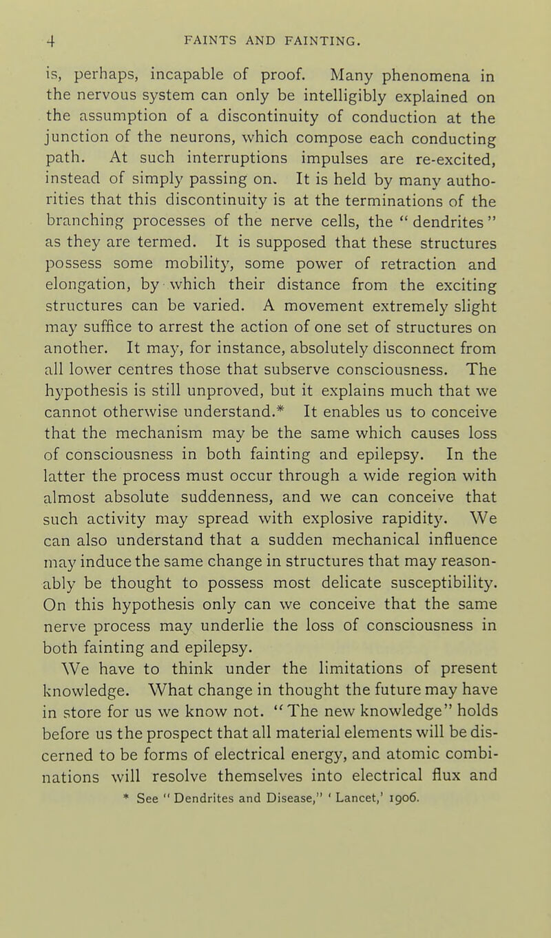 is, perhaps, incapable of proof. Many phenomena in the nervous system can only be intelligibly explained on the assumption of a discontinuity of conduction at the junction of the neurons, which compose each conducting path. At such interruptions impulses are re-excited, instead of simply passing on. It is held by many autho- rities that this discontinuity is at the terminations of the branching processes of the nerve cells, the dendrites as they are termed. It is supposed that these structures possess some mobility, some power of retraction and elongation, by which their distance from the exciting structures can be varied. A movement extremely slight may suffice to arrest the action of one set of structures on another. It may, for instance, absolutely disconnect from all lower centres those that subserve consciousness. The hypothesis is still unproved, but it explains much that we cannot otherwise understand.* It enables us to conceive that the mechanism may be the same which causes loss of consciousness in both fainting and epilepsy. In the latter the process must occur through a wide region with almost absolute suddenness, and we can conceive that such activity may spread with explosive rapidity. We can also understand that a sudden mechanical influence may induce the same change in structures that may reason- ably be thought to possess most delicate susceptibility. On this hypothesis only can we conceive that the same nerve process may underlie the loss of consciousness in both fainting and epilepsy. We have to think under the limitations of present knowledge. What change in thought the future may have in store for us we know not. The new knowledge holds before us the prospect that all material elements will be dis- cerned to be forms of electrical energy, and atomic combi- nations will resolve themselves into electrical flux and * See  Dendrites and Disease, ' Lancet,' 1906.