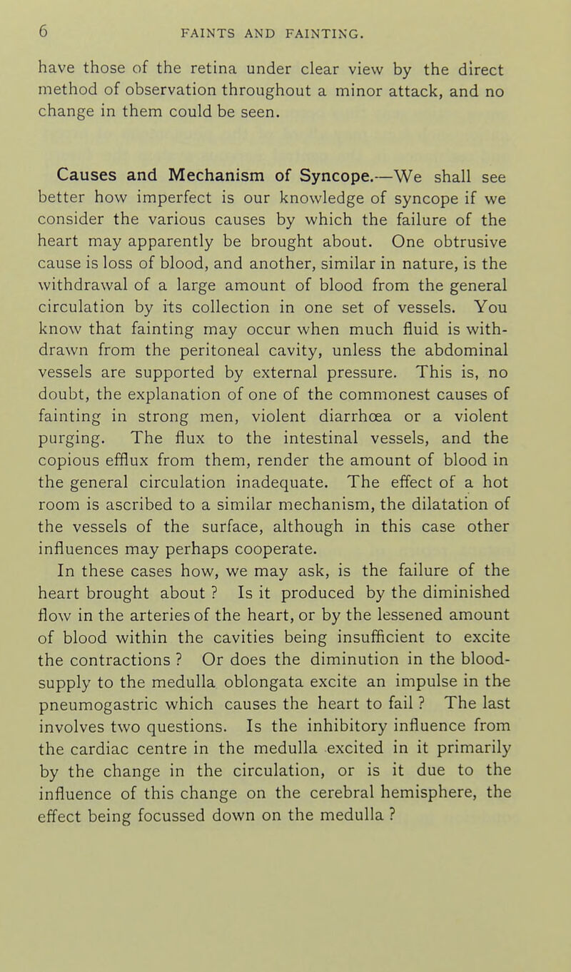 have those of the retina under clear view by the direct method of observation throughout a minor attack, and no change in them could be seen. Causes and Mechanism of Syncope.—We shall see better how imperfect is our knowledge of syncope if we consider the various causes by which the failure of the heart may apparently be brought about. One obtrusive cause is loss of blood, and another, similar in nature, is the withdrawal of a large amount of blood from the general circulation by its collection in one set of vessels. You know that fainting may occur when much fluid is with- drawn from the peritoneal cavity, unless the abdominal vessels are supported by external pressure. This is, no doubt, the explanation of one of the commonest causes of fainting in strong men, violent diarrhoea or a violent purging. The flux to the intestinal vessels, and the copious efflux from them, render the amount of blood in the general circulation inadequate. The effect of a hot room is ascribed to a similar mechanism, the dilatation of the vessels of the surface, although in this case other influences may perhaps cooperate. In these cases how, we may ask, is the failure of the heart brought about ? Is it produced by the diminished flow in the arteries of the heart, or by the lessened amount of blood within the cavities being insufficient to excite the contractions ? Or does the diminution in the blood- supply to the medulla oblongata excite an impulse in the pneumogastric which causes the heart to fail ? The last involves two questions. Is the inhibitory influence from the cardiac centre in the medulla excited in it primarily by the change in the circulation, or is it due to the influence of this change on the cerebral hemisphere, the effect being focussed down on the medulla ?