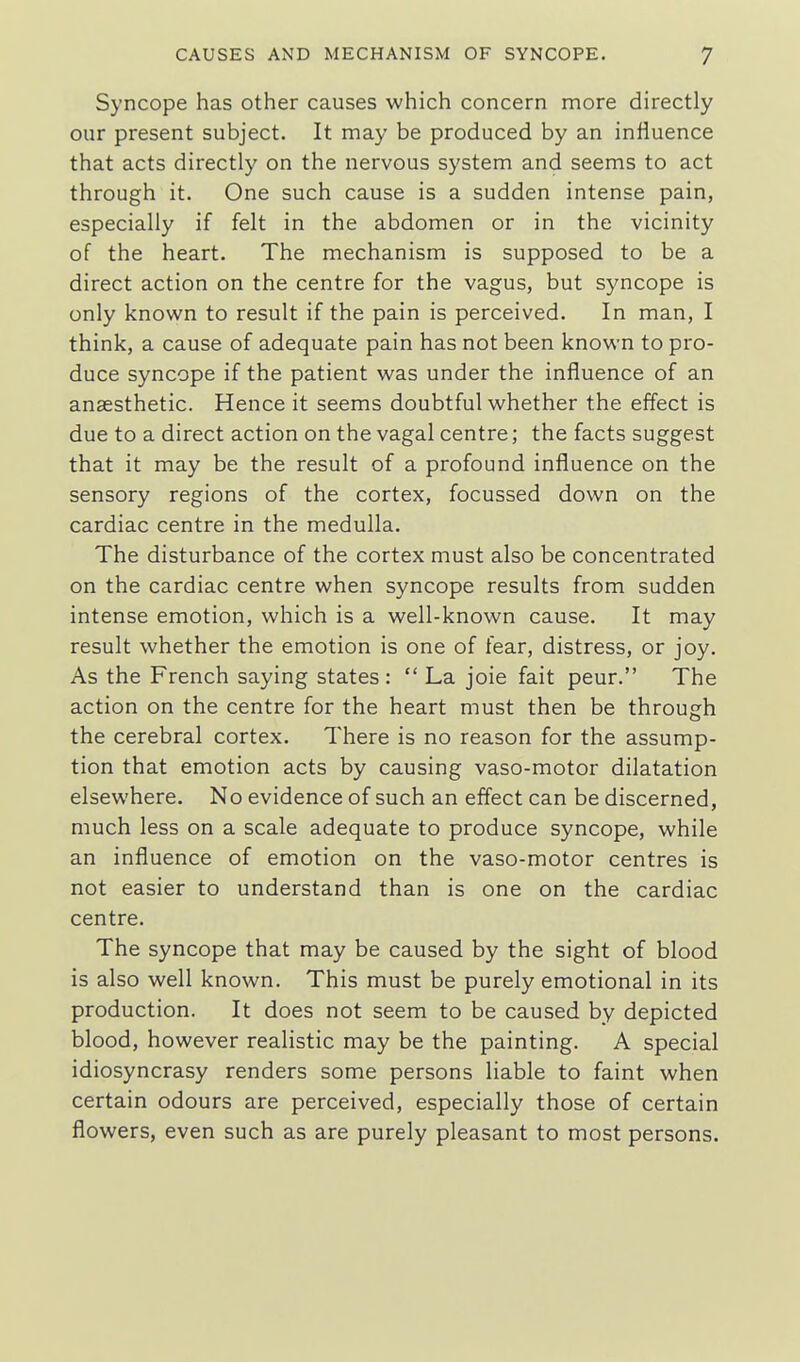 Syncope has other causes which concern more directly our present subject. It may be produced by an influence that acts directly on the nervous system and seems to act through it. One such cause is a sudden intense pain, especially if felt in the abdomen or in the vicinity of the heart. The mechanism is supposed to be a direct action on the centre for the vagus, but syncope is only known to result if the pain is perceived. In man, I think, a cause of adequate pain has not been known to pro- duce syncope if the patient was under the influence of an anaesthetic. Hence it seems doubtful whether the effect is due to a direct action on the vagal centre; the facts suggest that it may be the result of a profound influence on the sensory regions of the cortex, focussed down on the cardiac centre in the medulla. The disturbance of the cortex must also be concentrated on the cardiac centre when syncope results from sudden intense emotion, which is a well-known cause. It may result whether the emotion is one of fear, distress, or joy. As the French saying states :  La joie fait peur. The action on the centre for the heart must then be through the cerebral cortex. There is no reason for the assump- tion that emotion acts by causing vaso-motor dilatation elsewhere. No evidence of such an effect can be discerned, much less on a scale adequate to produce syncope, while an influence of emotion on the vaso-motor centres is not easier to understand than is one on the cardiac centre. The syncope that may be caused by the sight of blood is also well known. This must be purely emotional in its production. It does not seem to be caused by depicted blood, however realistic may be the painting. A special idiosyncrasy renders some persons liable to faint when certain odours are perceived, especially those of certain flowers, even such as are purely pleasant to most persons.