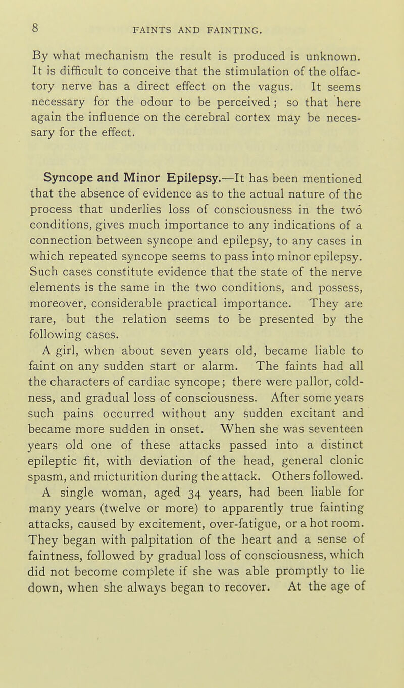 By what mechanism the result is produced is unknown. It is difficult to conceive that the stimulation of the olfac- tory nerve has a direct effect on the vagus. It seems necessary for the odour to be perceived ; so that here again the influence on the cerebral Cortex may be neces- sary for the effect. Syncope and Minor Epilepsy.—It has been mentioned that the absence of evidence as to the actual nature of the process that underlies loss of consciousness in the two conditions, gives much importance to any indications of a connection between syncope and epilepsy, to any cases in which repeated syncope seems to pass into minor epilepsy. Such cases constitute evidence that the state of the nerve elements is the same in the two conditions, and possess, moreover, considerable practical importance. They are rare, but the relation seems to be presented by the following cases. A girl, when about seven years old, became liable to faint on any sudden start or alarm. The faints had all the characters of cardiac syncope; there were pallor, cold- ness, and gradual loss of consciousness. After some years such pains occurred without any sudden excitant and became more sudden in onset. When she was seventeen years old one of these attacks passed into a distinct epileptic fit, with deviation of the head, general clonic spasm, and micturition during the attack. Others followed. A single woman, aged 34 years, had been liable for many years (twelve or more) to apparently true fainting attacks, caused by excitement, over-fatigue, or a hot room. They began with palpitation of the heart and a sense of faintness, followed by gradual loss of consciousness, which did not become complete if she was able promptly to lie down, when she always began to recover. At the age of