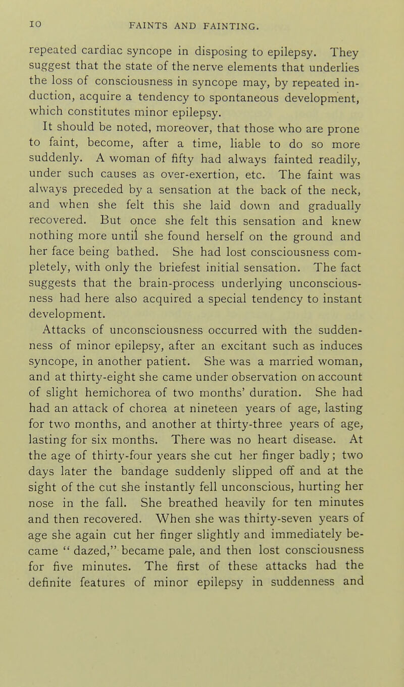 repeated cardiac syncope in disposing to epilepsy. They suggest that the state of the nerve elements that underlies the loss of consciousness in syncope may, by repeated in- duction, acquire a tendency to spontaneous development, which constitutes minor epilepsy. It should be noted, moreover, that those who are prone to faint, become, after a time, liable to do so more suddenly. A woman of fifty had always fainted readily, under such causes as over-exertion, etc. The faint was always preceded by a sensation at the back of the neck, and when she felt this she laid down and gradually recovered. But once she felt this sensation and knew nothing more until she found herself on the ground and her face being bathed. She had lost consciousness com- pletely, with only the briefest initial sensation. The fact suggests that the brain-process underlying unconscious- ness had here also acquired a special tendency to instant development. Attacks of unconsciousness occurred with the sudden- ness of minor epilepsy, after an excitant such as induces syncope, in another patient. She was a married woman, and at thirty-eight she came under observation on account of slight hemichorea of two months' duration. She had had an attack of chorea at nineteen years of age, lasting for two months, and another at thirty-three years of age, lasting for six months. There was no heart disease. At the age of thirty-four years she cut her finger badly; two days later the bandage suddenly slipped off and at the sight of the cut she instantly fell unconscious, hurting her nose in the fall. She breathed heavily for ten minutes and then recovered. When she was thirty-seven years of age she again cut her finger slightly and immediately be- came  dazed, became pale, and then lost consciousness for five minutes. The first of these attacks had the definite features of minor epilepsy in suddenness and