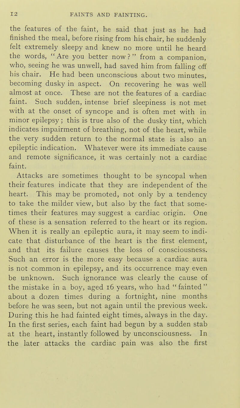 the features of the faint, he said that just as he had finished the meal, before rising from his chair, he suddenly felt extremely sleepy and knew no more until he heard the words,  Are you better now ?  from a companion, who, seeing he was unwell, had saved him from falling off his chair. He had been unconscious about two minutes, becoming dusky in aspect. On recovering he was well almost at once. These are not the features of a cardiac faint. Such sudden, intense brief sleepiness is not met with at the onset of syncope and is often met with in minor epilepsy; this is true also of the dusky tint, which indicates impairment of breathing, not of the heart, while the very sudden return to the normal state is also an epileptic indication. Whatever were its immediate cause and remote significance, it was certainly not a cardiac faint. Attacks are sometimes thought to be syncopal when their features indicate that they are independent of the heart. This may be promoted, not only by a tendency to take the milder view, but also by the fact that some- times their features may suggest a cardiac origin. One of these is a sensation referred to the heart or its region. When it is really an epileptic aura, it may seem to indi- cate that disturbance of the heart is the first element, and that its failure causes the loss of consciousness. Such an error is the more easy because a cardiac aura is not common in epilepsy, and its occurrence may even be unknown. Such ignorance was clearly the cause of the mistake in a boy, aged i6 years, who had  fainted  about a dozen times during a fortnight, nine months before he was seen, but not again until the previous week. During this he had fainted eight times, always in the day. In the first series, each faint had begun by a sudden stab at the heart, instantly followed by unconsciousness. In the later attacks the cardiac pain was also the first