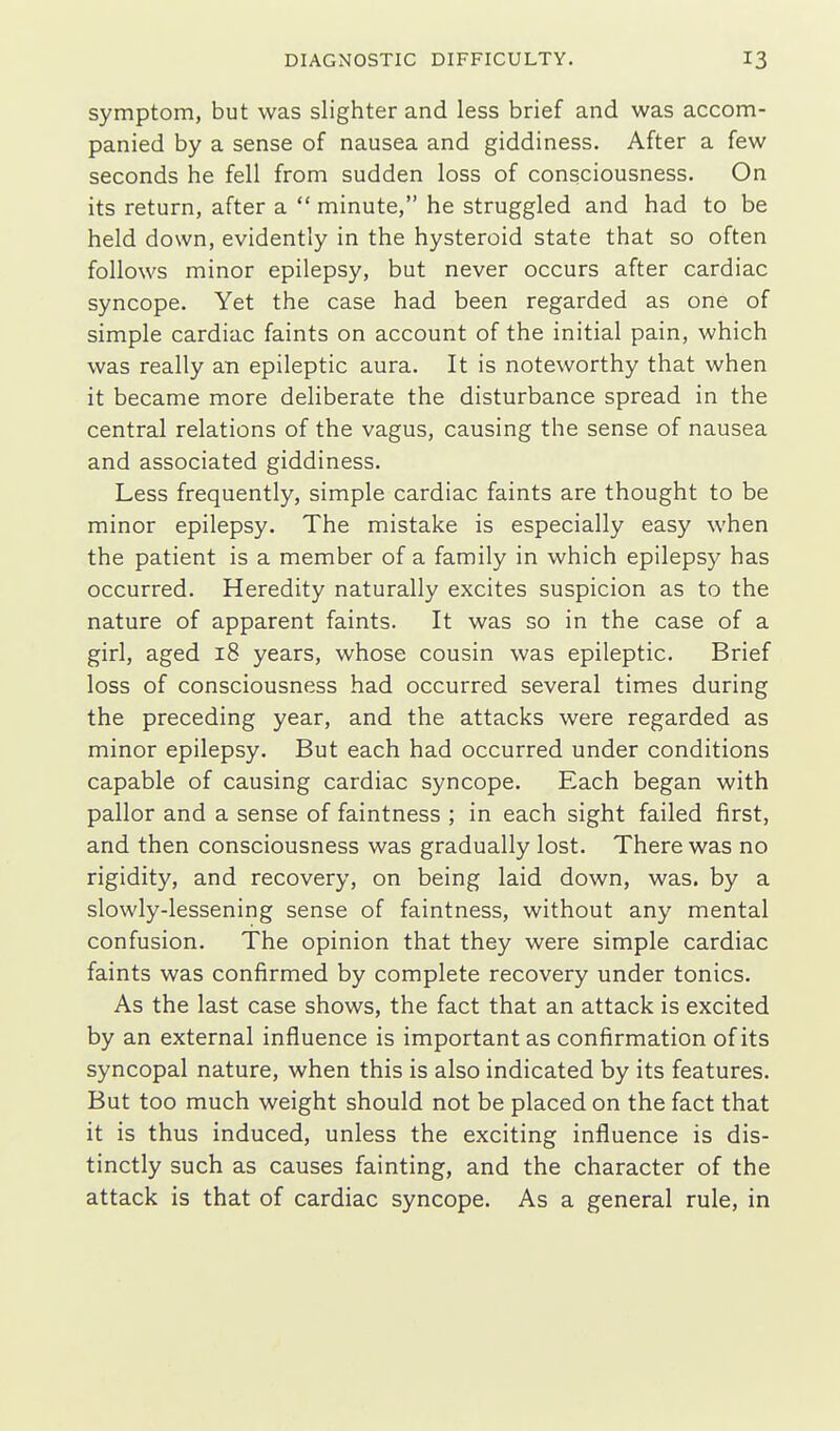 symptom, but was slighter and less brief and was accom- panied by a sense of nausea and giddiness. After a few seconds he fell from sudden loss of consciousness. On its return, after a  minute, he struggled and had to be held down, evidently in the hysteroid state that so often follows minor epilepsy, but never occurs after cardiac syncope. Yet the case had been regarded as one of simple cardiac faints on account of the initial pain, which was really an epileptic aura. It is noteworthy that when it became more deliberate the disturbance spread in the central relations of the vagus, causing the sense of nausea and associated giddiness. Less frequently, simple cardiac faints are thought to be minor epilepsy. The mistake is especially easy when the patient is a member of a family in which epilepsy has occurred. Heredity naturally excites suspicion as to the nature of apparent faints. It was so in the case of a girl, aged 18 years, whose cousin was epileptic. Brief loss of consciousness had occurred several times during the preceding year, and the attacks were regarded as minor epilepsy. But each had occurred under conditions capable of causing cardiac syncope. Each began with pallor and a sense of faintness ; in each sight failed first, and then consciousness was gradually lost. There was no rigidity, and recovery, on being laid down, was. by a slowly-lessening sense of faintness, without any mental confusion. The opinion that they were simple cardiac faints was confirmed by complete recovery under tonics. As the last case shows, the fact that an attack is excited by an external influence is important as confirmation of its syncopal nature, when this is also indicated by its features. But too much weight should not be placed on the fact that it is thus induced, unless the exciting influence is dis- tinctly such as causes fainting, and the character of the attack is that of cardiac syncope. As a general rule, in